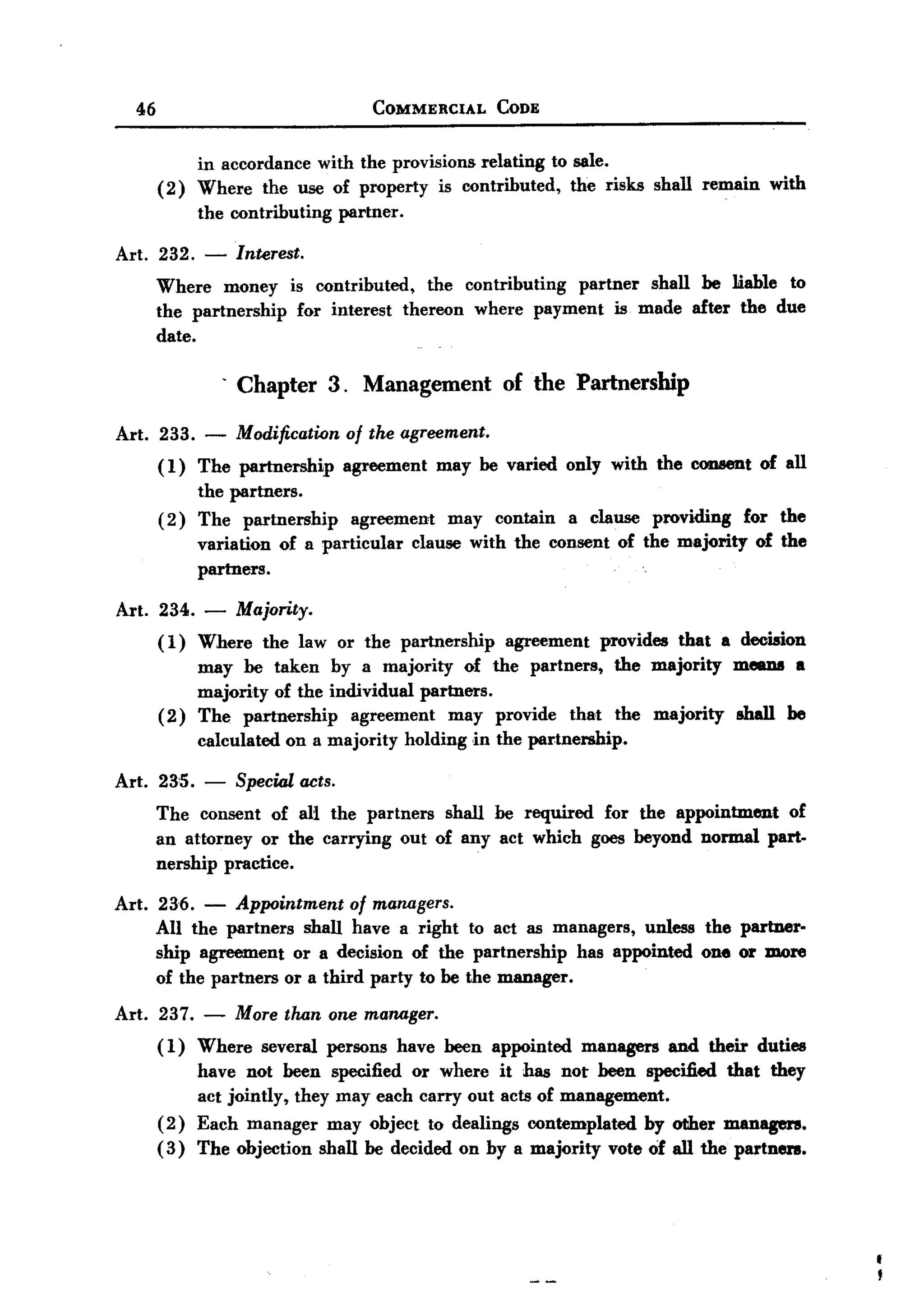 BACK
 BACK

     46                                    COMMERCIAL        CODE



               in accordance with the provisions relating to sale.
          ( 2) Where the use of property is contributed,     the risks shall remain             with
                the contributing      partner.

   Art. 232. -        Interest.
          Where money        is contributed,   the contributing partner shall be liable to
          the partnership     for interest thereon where payment is made after the due
          date.

                     . Chapter 3. Management of the Partnership

   Art. 233.     -    Modification     of the agreement.
          ( 1) The partnership        agreement      may be varied only with the CODBeDtof all
                the partners.
          (2)   The partnership     agreement  may contain a clause providing for the
                variation of n particular clause with the consent of the majority of the
                partners.

   Art. 234. -        Majority.
          (1)  Where the law or the partnership     agreement provides that a decision
               may be taken by a majority of the partners, the majority means a
               majority of the individual partners.
          ( 2) The partnership    agreement   may provide that the majority shall be
                calculated   on a majority       holding ,in the partnership.

   Art. 235.     -    Special acts.
          The consent of an the partners shall be required for the appointment of
          an attorney or the carrying out of any act which goes beyond normal part-
          nership practice.

   Art. 236.    -  Appointment of managers.
        All the partners shall have a right to act as managers, unless the partner-
        ship agreement or a decision of the partnership     has appointed one or more
        of the partners or a third party to be the manager.

   Art. 237.    -     More than one manager.
          ( 1) Where     several persons         have been appointed     managers   and their duties
               have not been specified or where it has not been specified that they
               act jointly, they may each carry out acts of management.
          ( 2) Each manager may object to dealings contemplated by other managers.
          ( 3) The objection shall be decided on by a majority vote of all the partnen.
 