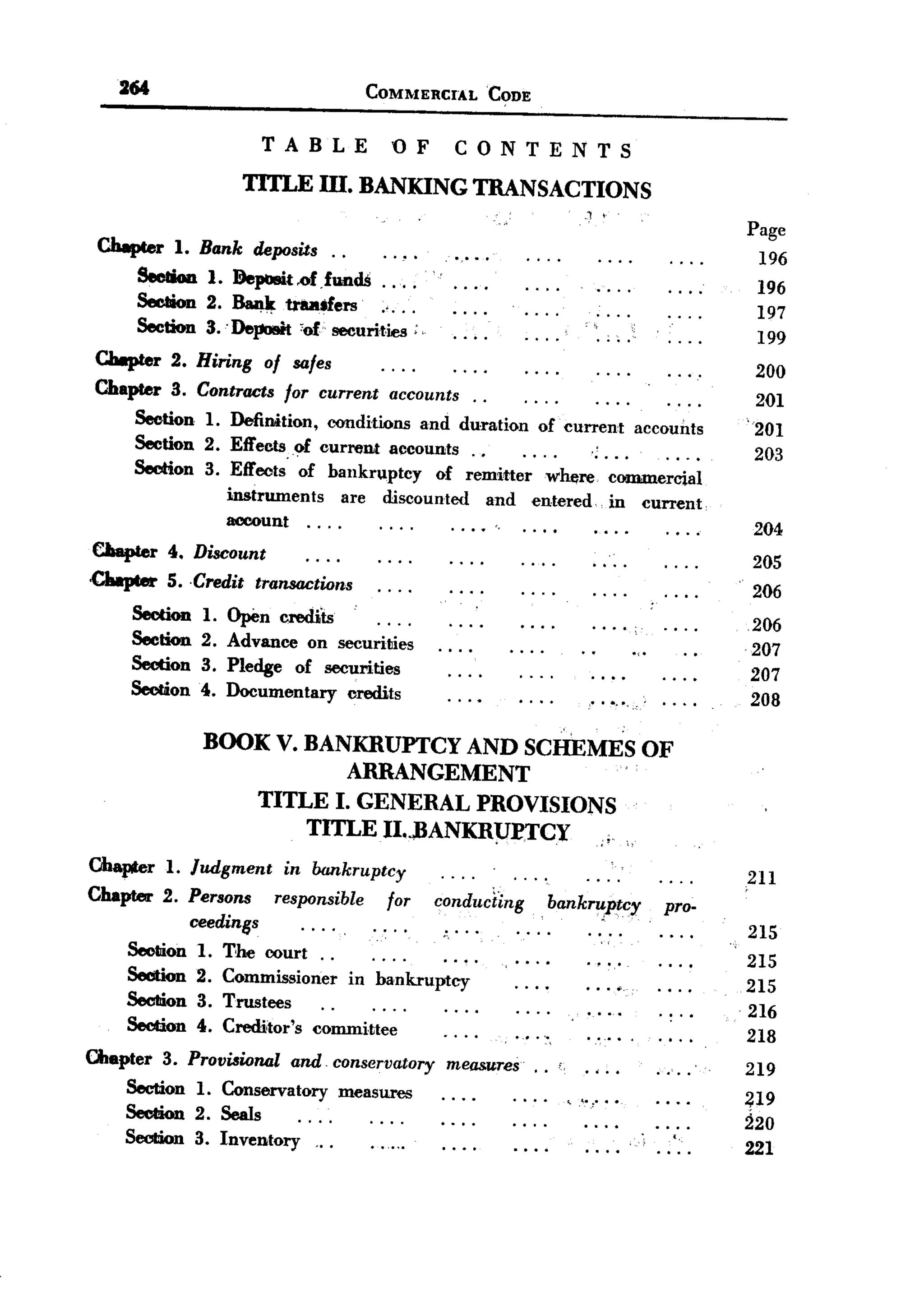 261                                COMMERCIAL          CODE


                    TABLE               OF    CONTENTS
                  TITLE m. BANKING TRANSACTIONS
                                                                             .,   ;


                                                                                                   Page
 Chapter 1. Bank deposits..
                                                                                                    196
     Section 1. Deposit.of.fundS ... .
                                                                                                    196
     Section 2. ~     traailers     ....                                                            197
     Section 3.' DepoBit 'of securities ;                                         .. .              199
 Chapter 2. Hiring of safes
                                                                                                    200
 Chapter 3. Contracts for current accounts.           .
                                                                                                    201
     Section 1. Definition, oonditions and duration of current accounts
                                                                                                   '201
     Section 2. Effects. of current accounts. .            ....                                     203
     Section 3. Effects of bankruptcy of remitter where commercial
                instrwnents are discounted and entered. in current
                account. . . .                .. ..                                                204
CIaapter 4. Discount
                                                                                                   205
Chapter 5. .Credit transactions
                                                                                                   206
                                  .
     Section 1. Open crediis
                                                                                                   206
     Section 2. Advance on securities
                                                                                                   207
     Section 3. Pledge of securities
                                                                                                   207
     Section 4. Documentary credits
                                                                                                   208

             BOOK V. BANKRUPTCY AND SCHEMES OF
                         ARRANGEMENT
                 TITLE I. GENERAL PROVISIONS
                     TITLE II..)JANKRPETCY,
Ohapter 1. Judgment in bankruptcy
                                                                                                   211
Chapter 2. Persons responsible for conduci~ng                        bankru,ptcy            pro-
            ceedinss                                                                               215
                                       '.
    SeclIion 1. The court. .
                                                                                                   215
    Section 2. Commissioner in bankruptcy
                                                                                                   215
    SecIiion 3. Trustees
                                                                                                   216
    Section 4. Creditor's committee
                                                                                                   218
Chapter 3. Provi&ional and. conservatory measures.                   .
                                                                                                   219
    Section 1. Conservatory measures                        . . ..       .            ..           ~19
    SecIIion 2. Seals                                                        ""            ... .   220
    Section 3. Inventory   ...                                                               '.    221
 