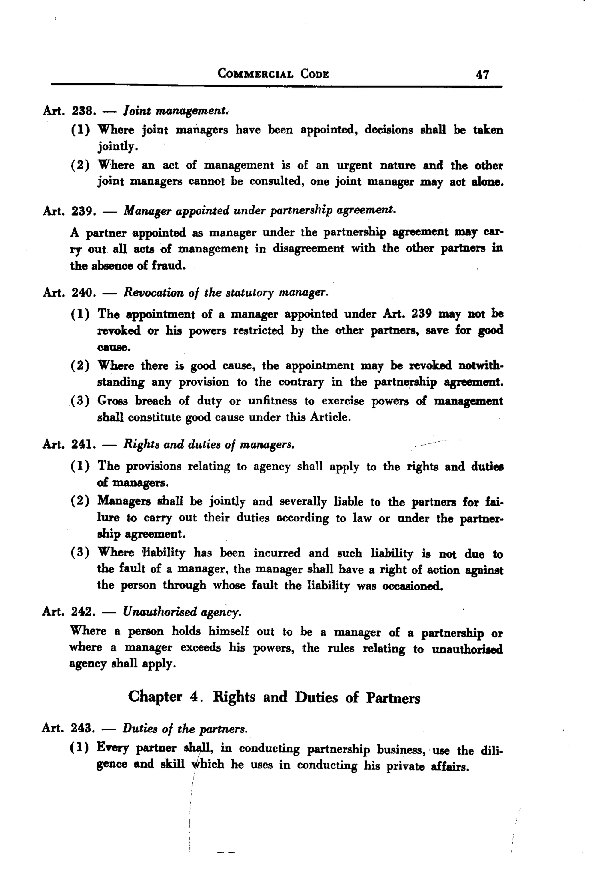 BACK
 BACK

                                     COMMERCIAL      CODE                             47

Art. 238. - Joint m4JUJgement.
     ( 1) Where joint managers have been appointed, decisions shall be taken
          jointly.
     (2) Where an act of management is of an urgent nature and the other
          joint managers cannot be consulted, one joint manager may act alone.

Art. 239.    -   MaJUJgerappointed under partnership agreement.
     A partner appointed as manager under the partnership  agreement may car-
     ry out all acts of management  in disagreement with the other partners in
     the absence of fraud.

Art. 2400.   -   Revocation of the statutory maJUJger.
     (1)    The appointment       of a manager    appointed     under   Art. 239 may not be
            revoked or his powers restricted by the other partners, save for good
            cause.
     (2)    Where there is good cause, the appointment   may be revoked notwith.
            standing any provision to the contrary in the partnership   agreement.
     (3)    Gross breach of duty or unfitness to exercise powers of management
            shall constitute   good cause under this Article.

Art. 241.    -   Rights and duties of ma1lagers.                              -
     ( 1) The provisions relating to agency shall apply to the rights and duties
          of managers.
     (2) Managers shall be jointly and severally liable to the partners for fai.
          lure to carry out their duties according to law or under the partner-
          ship agreement.
     ( 3) Where liability has been incurred and such liability is nOt due to
          the fault of a manager, the manager shall have a right of action against
          the person through whose fault the liability was occasioned.

Art. 242.    -   UJUJutharised agency.
    Where a person holds himself out to be a manager of a partnership or
    where a manager exceeds his powers, the rules relating to unauthori8ed
    agency shall apply.

                  Chapter 4. Rights and Duties of Partners
Art. 243. - Duties of the partners.
     ( 1) Every partner sh~, in conducting partnership business, use the dili-
          gence end skill yhich he uses in conducting his private affairs.
 