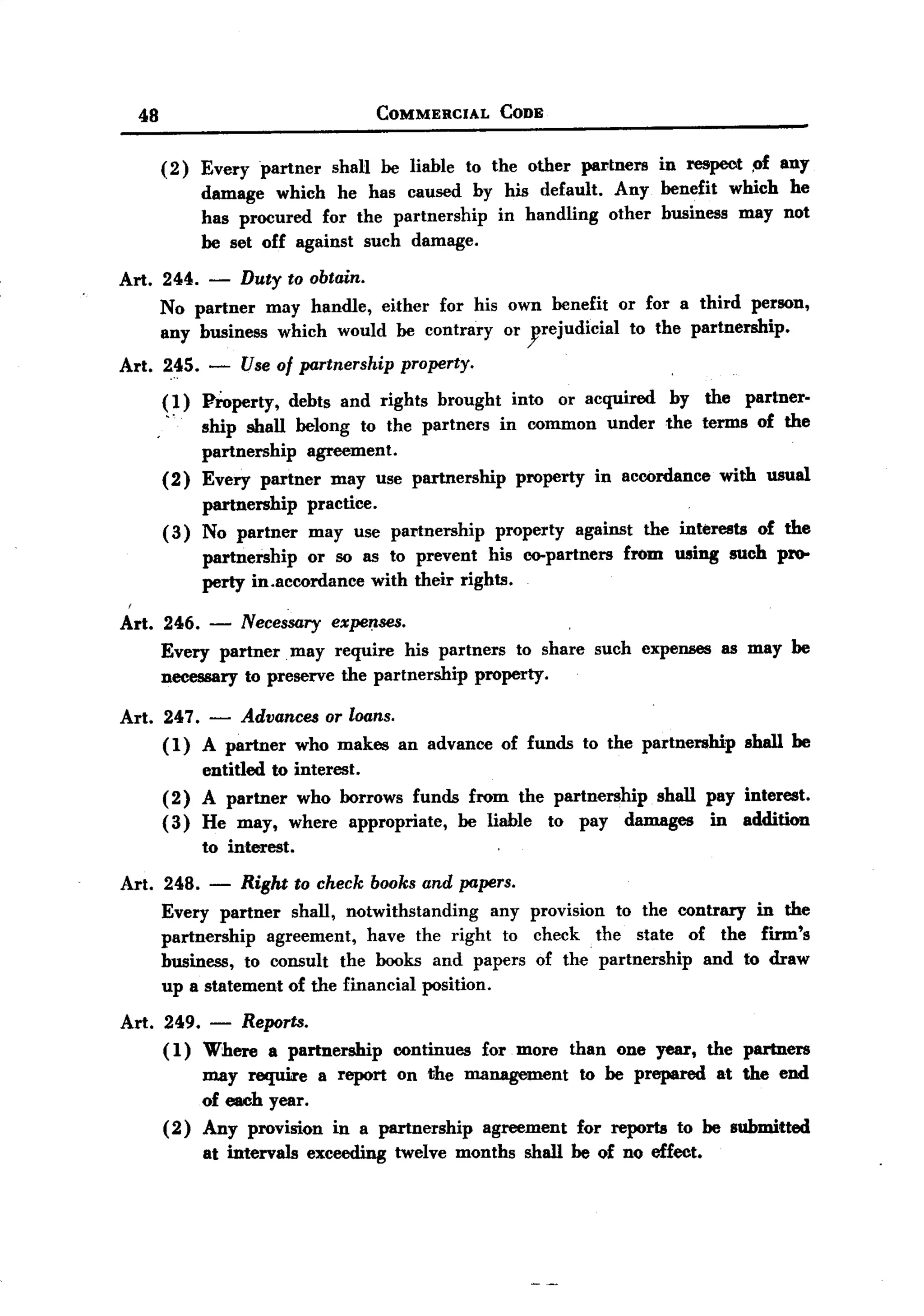 BACK

       48                                    COMMERCIAL      CODE


            (2)   Every partner shaH be liable to the other partners in respect .pf any
                  damage which he has caused by his default. Any benefit which he
                  has procured for the partnership in handling other business may not
                  be set off against such damage.

   Art. 244.       -   Duty to obtain.
            No partner may handle, either for his own benefit                  or for a third person,
            any business which would be contrary or yrejudicial                 to the partnership.
   Art. 245.       -   Use of partnership      property.
            ( 1) Froperty, debts and rights brought into or acquired                    by   the    partner-
             .'  ship shall belong to the partners in common under                      the terms    of the
                 partnership agreement.
            (2)   Every partner may use partnership            property     in accordance      with usual
                  partnership  practice.
            (3)   No partner may use partnership       property against the interests of the
                  partnership   or so as to prevent his co-partners from using such pro-
                  perty in.accordance with their rights.

   Art. 246.       -   Necessary expe~.ses.
            Every partner. may require his partners to share such expenses                     as may be
            necessary to preserve the partnership property.

   Art. 247.       -
                 Advances or loans.
        ( 1) A partner who makes an advance                  of funds     to the partnership        shall he
                  entitled to interest.
            (2)   A partner who borrows funds from the partnership shall pay interest.
            (3)   He may, where appropriate, be liable to pay damages     in addition
                  to interest.

   Art. 248.       -   Right to check books and papers.
            Every partner shall, notwithstanding      any provision to the contrary in the
            partnership   agreement, have the right to check the state of the firm's
            business, to consult the books and papers of the partnership      and to draw
            up a statement of the financial position.

   Art. 249. - Reports.
        (1) Where a partnership   continues for more                    than one year, the partners
             may require a report on the management                       to he prepared at the end
                  of each year.
            (2)   Any provision     in a partnership       agreement      for reports    to be submitted
                  at intervals   exceeding     twelve months    shall he of no effect.
 