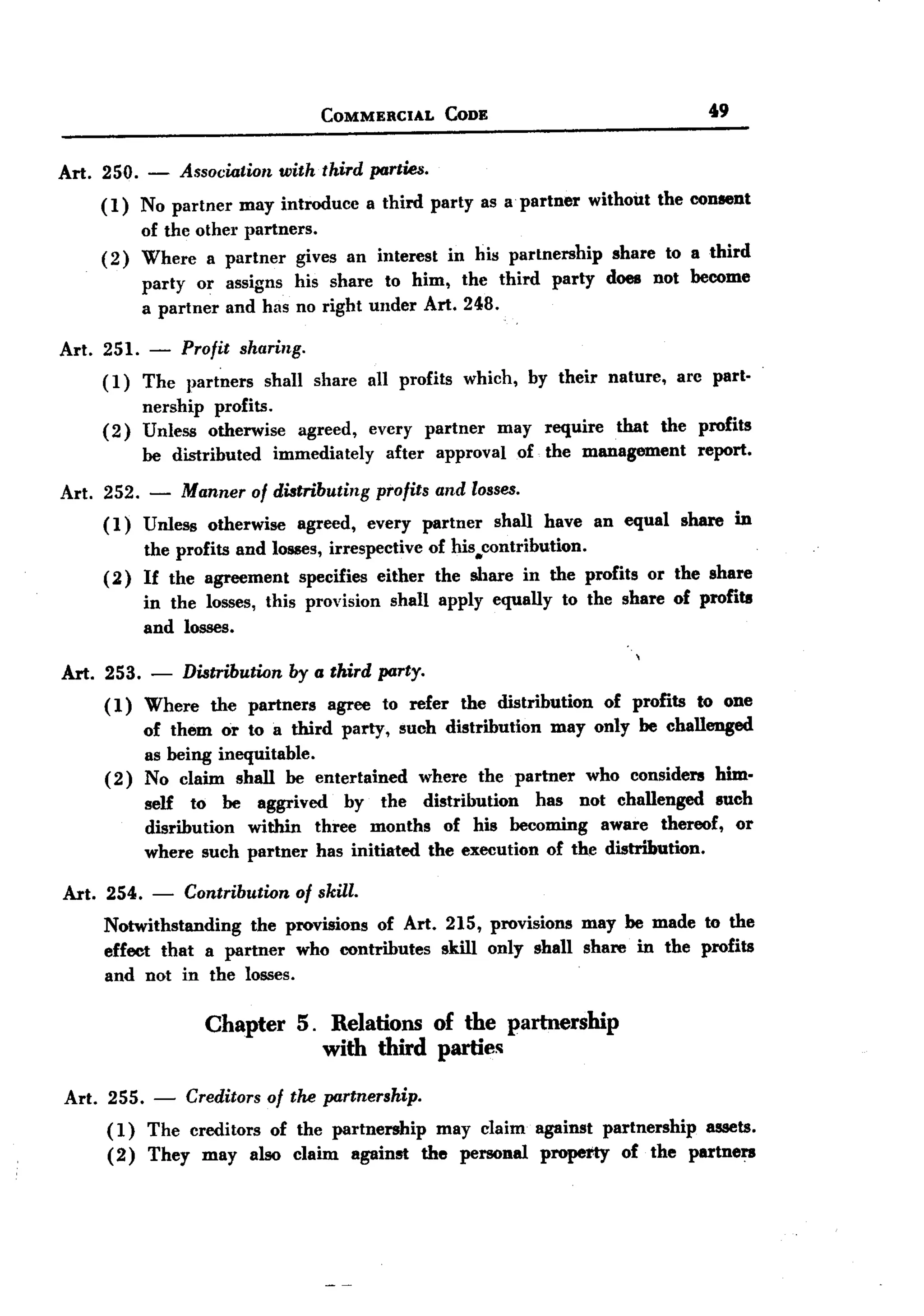 BACK
BACK
                                          COMMERCIAL             CoDE                                        49


Art. 250.     -    Association     with third parties.
       ( 1) No partner     may introduce           a third party as a partner            without      the consent
              of the other partners.
       (2)    Where a partner gives an interest in his partnership                           share to a third
              party or assigns his share to him, the third party                            does not become
              a partner and has no right under Art. 248.

Art. 251.     -    Profit sharing.
       ( 1) The     partners      shall share      all profits     which,       by their    nature,      are part-
              nership profits.
       (2)    Unless otherwise        agreed,      every     partner      may  require that the profits
              be distributed       immediately       after     approval     of the management   report.

Art. 252.     -    Manner of distributing           profits and losses.
       (1)    Unless   otherwise      agreed,      every     partner    shall     have     an equal      share    in
            the profits and losses, irrespective of his.contribution.
       ( 2) If the agreement specifies either the share in the profits                             or the share
              in the losses, this provision           shall apply equally           to the share of profits
              and losses.

Art. 253.      -   Distribution      by a third party.
       ( 1) Where      the partners        agree     to refer     the distribution          of profits     to one
              of them or to a third party, such distribution may only be challenged
              as being inequitable.
       (2)    No claim shall be entertained   where the partner who considers him.
              self to be aggrived    by the distribution    has not challenged luch
              disribution within three months of his becoming aware thereof, or
              where such partner has initiated the execution of the distribution.

Art.   254.    -   Contribution       of skill.
       Notwithstanding the provisions of Art. 215, provisions may be made to the
       effect that a partner who contributes skill only shall share in the profits
       and not in the losses.

                       Chapter        5. Relations of the partnership
                                         with third parties

Art. 255.      -   Creditors of the partnership.
       (1) The creditors of the partnership may claim against partnership assets.
       ( 2) They may also claim against the personal property of the partners
 