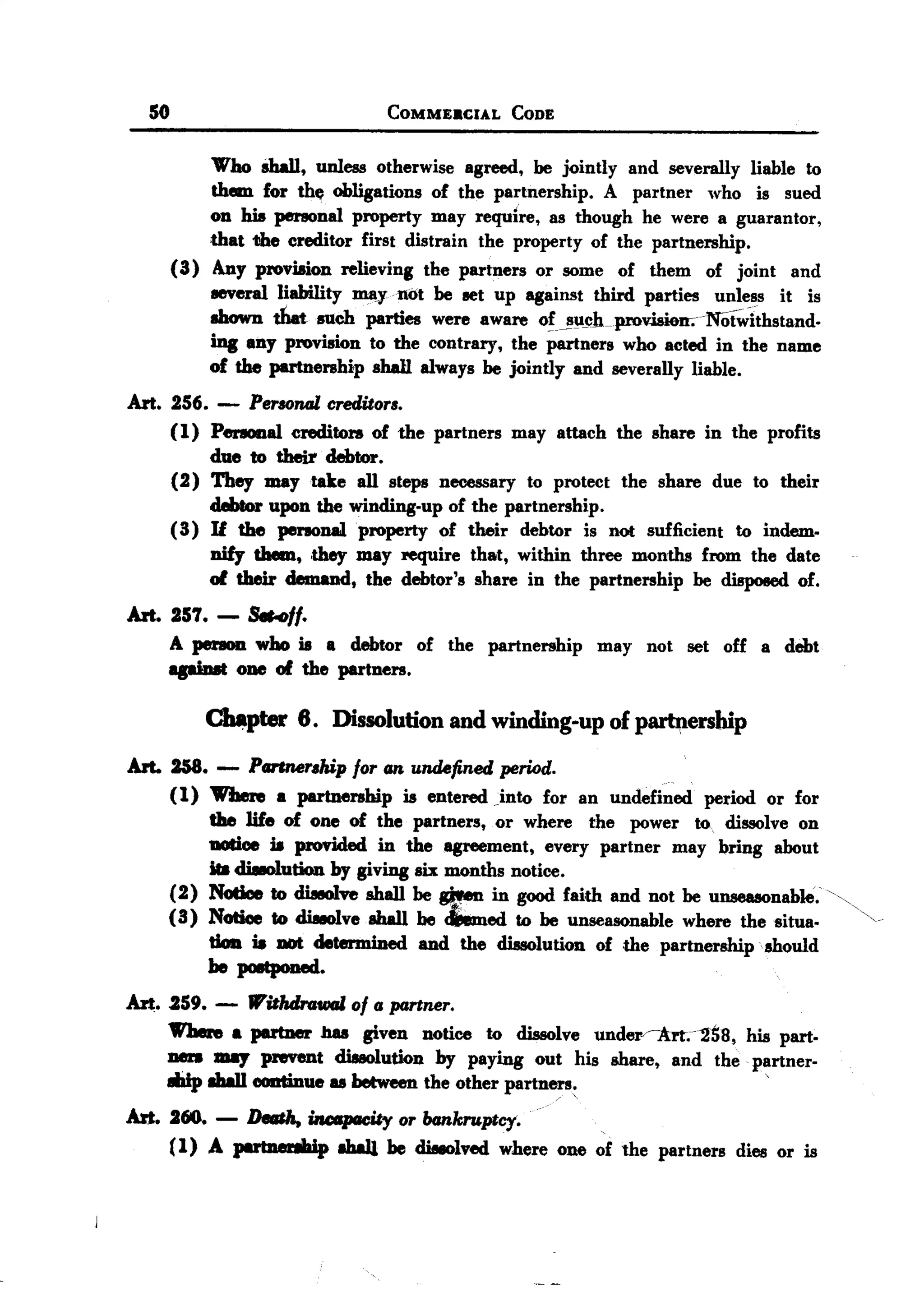 BACK
BACK
       50                               COMMEaCIAL          CODE


                'Who sIWl, unless otherwise agreed, be jointly and severally liable to
                them for the obligations of the partnership. A partner who is sued
                on his penonal property may require, as though he were a guarantor,
                that the creditor first distrain the property of the partnership.
            (3) Any proviaion relieving the partners or some of them of joint and
                8eVeral liability JI1!tynot be set up against third parties unless it is
                shown tI1.t such parties were aware o!J!'U~h-pmvisieJr.NOt~ithstand-
                ing allY provision to the contrary, the partners who acted in the name
                of the partnership shaH always be jointly and severally liable.
   Art. 256. - Personal creditor,.
        (l) Penooal creditors of the partners may attach the share in the profits
            due to their debtor.
        (2) They may take all steps necessary to protect the share due to their
            debtor upon the winding-up of the partnership.
        (3) U the personal property of their debtor is not sufficient to indem.
            nify them, ,they may require that, within three months from the date
            of their demand, the debtor's share in the partnership be disposed of.
   Art. 251.- &HfI.
        A person who is a debtor of the partnership                may not set off a debt
               one of the partners.

                ~pter       6. Dissolution and winding-up of p~ership
   Art. 258. - PG11IuJr,hipfor /In undefined period.
        (1) 1VheJe a partnership is entered Jnto for an undefined period or for
            the life of one of the partners, or where the power to, dissolve on
            DOtioe is PJOVided in the agreement, every partner may bring about
            ita disIolution by giving six months notice.
        (2) NCIticeto diseoIve shall be men in good fai,th and not be unseasonable.'",
        (3) Notice to diseoIve sIWl be I.med to be unseasonable where the situa.            ~.
            tion ia DOt determined and the dissolution of ,the partnersmpshould
            he poetponed.
   Art. .259. - lVitlulrGwal of II partner.
        Where a partner bas given notice to dissolve under~.-'2ti8,  his part.
        Den 11187pNVeDt dissolution by paying out his share, and the partner-
        IIiip Ihall continue u betweenthe other partners:                          '

   Art. 260.     -   DfIIII1a,ilu:t&paeity or bankruptcy.
                                                                   .
        (1) A put:nenIIaip Ihal1 be diseolved where one of the partners dies or is
 