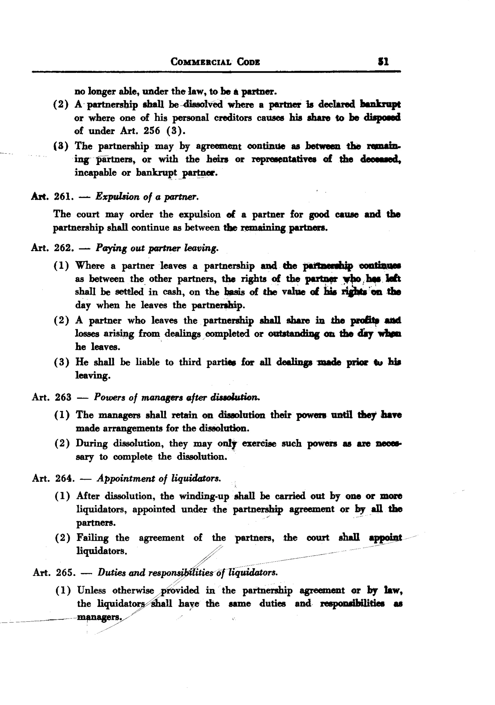 BACK
        BACK
                                                          COMMERCIAL             Com:                           11

                    DOlouger able, under the law, to he . partner.
               (2) A. partnership shel1 be -4iss0J:ve<lwhere a partner 18 deelared IlaDbapt
                    or where one of his personal creditors causes his ahue to he dispo8ed
                    of under Art. 256 (3).
               ( a) The partnership may by agreement continue 88 hetweeD the            wn.
                    ing- Partners, or with the heir& or reprellfJDtativee of the den.ell.
                    incapable or bankrupt -par!D.eI'.

        Art. 261. ~               Expr.tl8ion of a partner.
               The court             may order the expulsion of a partner for good C8W1e and the
               partnership           shall continue as between the J'f!IIIR;n;ng partners.

        Art. 262.           -     Paying out partner leaving.
                (1)         Where        a partner   leaves    a partnership              and the    ~     ~
                            as between       the. other    partners,       the   rights     of the   ~~~   I~    left
                     shall be settled in cash, on the basis of the value of Lie            '.the
                     day when he leaves the partnership.
                ( 2) A partner who leaves the partnerShip shall share in the JDUfiI!t8iIId
                     losses arisbtg from . dealings. completoo. or outatand:iDs OIl the d8y ,..
                     he leaves.
                ( 3) He shall be liable to third partiee for all deelinp              prior tu bU
                     leaviug.

        Art. 263            -    Powers of managers after disMution.
                ( 1) The managers shall retain on diuolution their powen untll daey haft
                     made arraugements for the diuolution.
                (2) During dissolution, they may onlt exerci8e such powers 88 8Je neoee-
                     sary to complete the dissolution.

        Art. 264. - Appointment of liquidators.
             ( 1) Mter dissolution, the winding-up &hall be carried out by one or more
                  liquidators, appointed under the partn~       agreement or by all the
                  partners.
             ( 2) Failiug the agreement of the partners, the court shall
                                                                               ..~
                            liquidators.                         /;/////-/_.

        Art. 265. - Duties and responsjJJii[tieso!Uiiuidators.
                                      //.
             (1) Unless otherwise~~ided       in the partneI'Ship agreement or by taw,
                 the liquidat~ll        haye the aame duties and reIpOII8ihilitiee 88
-   -    ~.-DlJUl8fJ.U'!V
                                     /
 