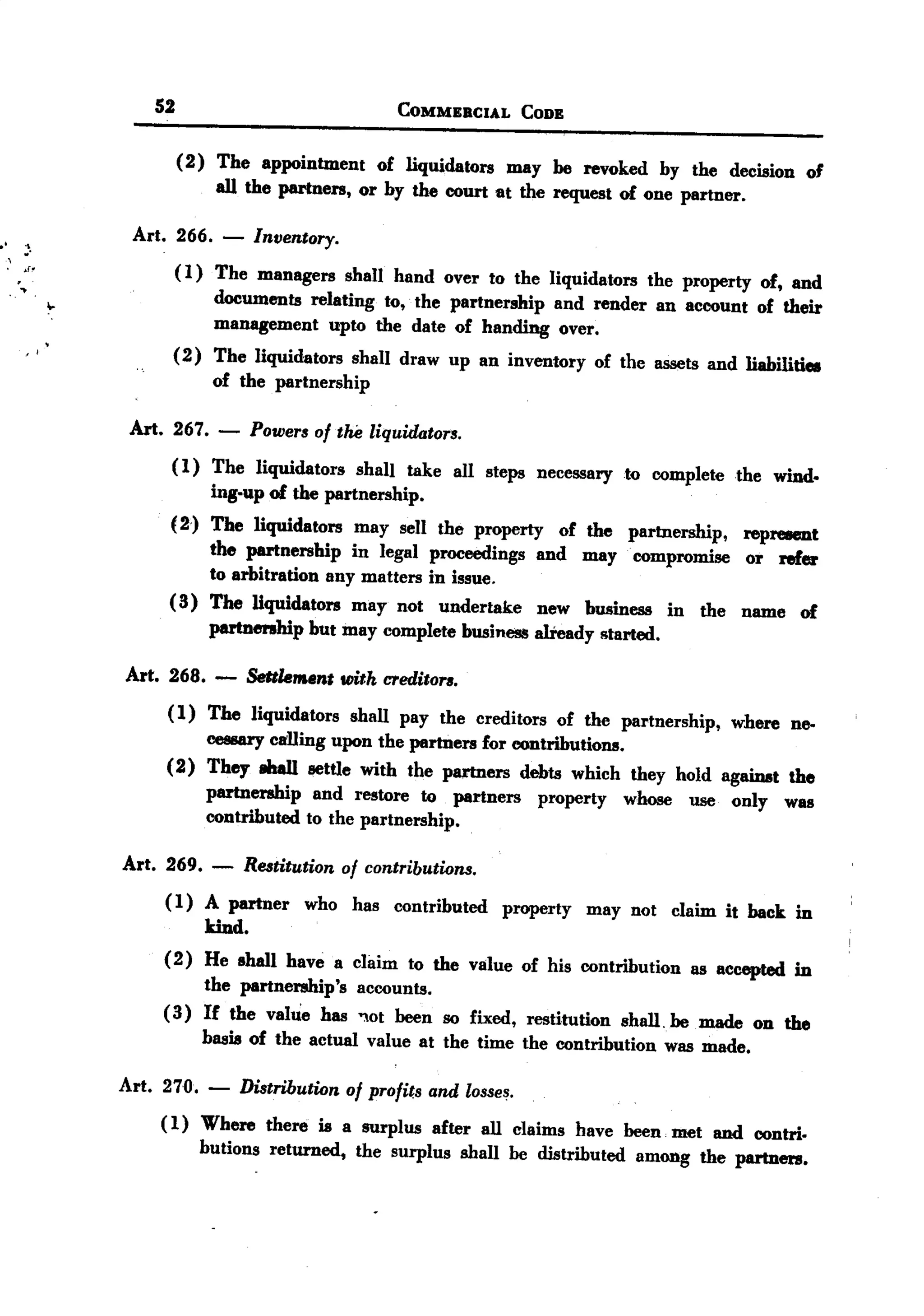 BACK
              BACK
                     S2                               COMMERCIA.L       CODE


                          (2) The appointment of liquidators may he revoked by the decision
                              all the partners, or by the court at the request of one partner. 0'


.1 ~.             Art. 266. -      Inventory.
 ,
. ~f~                     ( 1) The managers shall hand over to the liquidators the property of, and
  ~
         ..               documents relating to,. the partnership and render an account of their
                          management upto the date of handing over.
   , ,
                      (2) The liquidators shall draw up an inventory of the assets and liabilitiea
                          of the partnership

                 Art. 267. -       Powers of tM liquidators.
                      ( 1) The liquidators shalI take all steps necessary to complete    the wind.
                            ing-up of the partnership.
                      (2) The liquidators may sell the property of the partnership,       represent
                            the partnership in legal proceedings and may compromise       or refer
                            to arbitration any matters in issue.
                      ( II) The liquidators may not undertake new business in the         name of
                            partnership but may complete business already started.

                 Art. 268. -      Settlem.ent with creditors.
                      ( 1) The liquidators shall pay the creditors of the partnership, where ne-
                           cessary calling upon the partners for contributions.
                      (2) They 8ha1l settle with the partners debts which they hold against the
                           partnership and restore to partners property whose use only was
                           contributed to the partnership.

                 Art. 269.    -   Restitution of contributions.
                     (1) A partner who has contributed property may not claim it back in
                          kind.
                     (2) He ahall have a claim to the value of his contribution as accepted in
                          the partnership's accounts.
                     (II) If the value has ",ot heen so fixed, restitution shall. he made on the
                          basis of the actual value at the time the contribution was made.

                Art. 270.    -    Distribution of profits and losses.
                     ( 1) Where there is a surplus after all claims have heen :met and contri-
                          butions returned, the surplus shall he distributed among the partners.
 