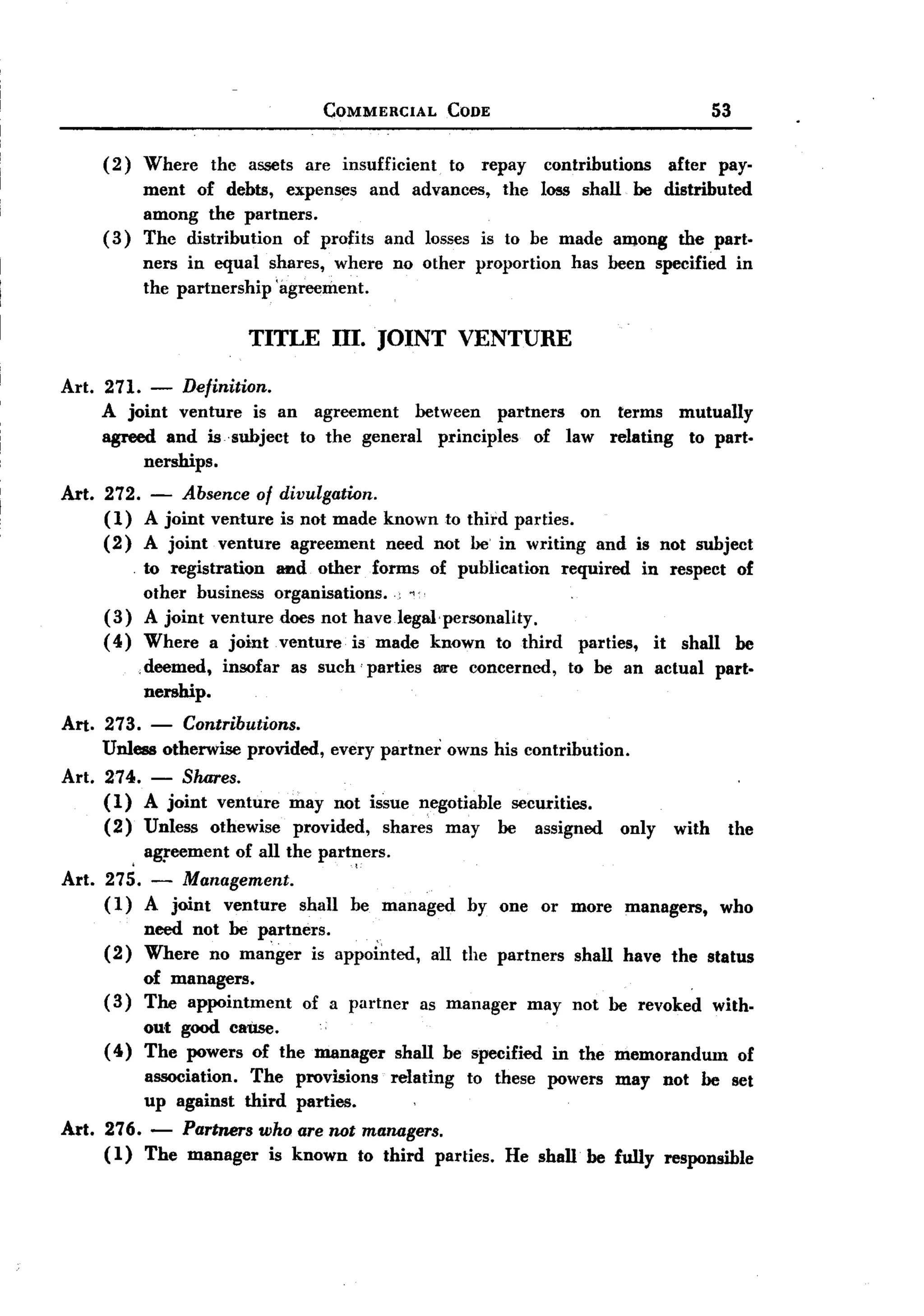 BACK
BACK
                                        COMMERCIAL          CODE                                         53

     (2)    Where       the assets are insufficient         to    repay     contributions        after   pay-
            ment of debts, expenses and advances, the loss shall be distributed
            among the partners.
     (3)    The distribution of profits and losses is to be made aDlong the part-
            ners in equal shares, where          no other         proportion     has been specified           in
            the partnership 'agreement.

                            TITLE fiI. JOINT VENTURE
Art. 271.    -    Definition.
     A joint venture is an agreement     between partners  on terms mutually
     agreed and is subject to the general principles  of law relating to part-
           nerships.
Art. 272.    -    Absence of divulgation.
     (1)    A joint venture is not made known to third parties.
     (2)    A joint venture agreement need not be in writing                            and is not subject
         . to registration      _d other forms of publication    required in respect of
           other business       organisations.
     (3) A joint venture         does not haveJegal'personality.
     ( 4) Where a joint,         venture, is made known to third parties, it shall be
            .deemed,     insofar as such' parties M'e concerned, to be an actual part-
             nership.
Art. 273.    - Contributions.
     Unless otherwise provided,          every partner      owns his contribution.
Art. 274. - Shares.
     ( 1) A joint venture           may not issue negotiable securities.
     (2) Unless othewise            provided, shares may be assigned                      only    with    the

        . a~eement of all the part~ers.
Art. 275. - Management.
     (1) A joint venture shall be managed                        by one or more            managers,     who
            need not be partners.    ,
     (2)    Where no manger is appointed,                all the partners         shall have the status
          of managers.                                                                      .
     ( 3) The appointment            of a partner     as manager          may not be revoked with-
          out good Ca11se.
     ( 4) The powers of the manager              shall be specified            in the memorandum              of
            association.     The    provisions   relating        to these      powers     may    not be set
            up against      third   parties.
Art. 276. - Partners who are not managers.
     ( 1) The manager is known to third parties. He shall' be fully responsible
 
