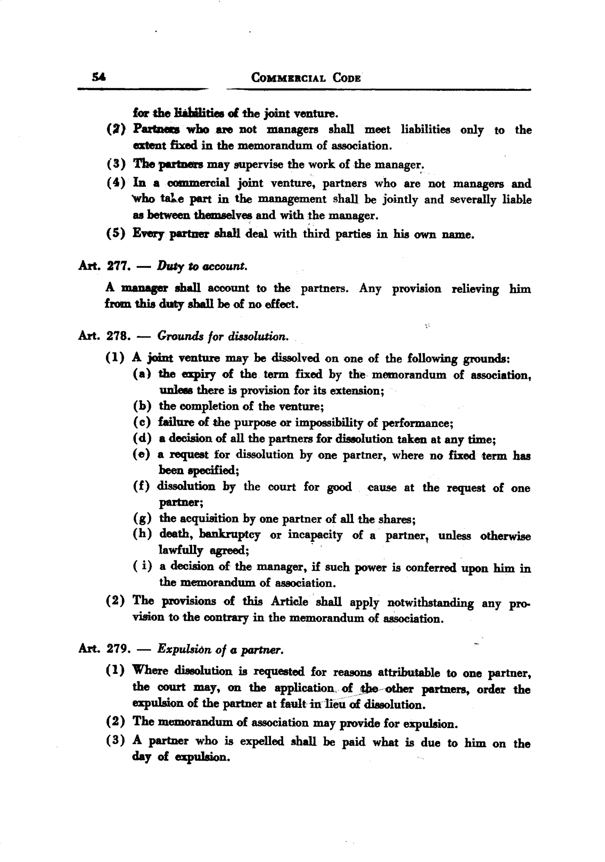 BACK
BACK
       SA.                              COMMERCIAL      CODE


              for the HabUities of the joint venture.
         (:I) P8Z't1M1:8 ho81'e not managers shall meet liabilities
                        w                                                             only to the
              atent fixed in the memorandum of association.
         ( 3) The petne.rs may supervise the work of the manage~.
         (4) In a commercial joint venture, partners who are not managers and
              'who tale part in the management shall be jointly and severally liable
               as between themselv~ and with the manager.
         ( 5) E'VWypartner shall deal with third parties in his own name.

   Art. 277. -       Duty to ClCoount.
        A manager shall account to the partners.               Any provision relieving       him
        from this duty shall be of no effect.

   Art. 278. -       Grounds for dissolution.
         (1) A joint venture may be dissolved on one of the following grounds:
             (a) the expiry of the term fixed by the memorandum of association,
                  uni- there is provision for its extension;
             (b) the completion of the venture;
             ( c) failure of the purpose or impossibility of performance;
             (d) a decision of all the partners for dissolution taken at any time;
             (e) a request for dissolution by one partner, where no fixed term has
                  been epecified;
             (f) dissolution by the court for good cause at the request of one
                  partner;
             (g) the acquisition by one partner of all the shares;
             (h) death, bankruptcy or incapacity of a partner, unless otherwise
                                               .
                  lawfully agreed;
               ( i) a decision   of, the manager,   if such power is conferred        upon him in
                     the memorandum     of association.
         (2)   The    provisions of this Article' shall    apply    notwithstanding      any pro-
               vision to the contrary    in the memorandum      of association.

   Art. 279.   -     Expulsion   of a partner.
         (1) Where dissolution is requested for reasons attributable to one partner,
              the court may, on the application,. of1be--other partners, order the
              expulsion of the partner at faulHnlieu of dissolution.
         (2) The memorandum of association may provide for expulsion.
         ( 3) A partner who is expelled shall be paid what is due to him on the
              day of expu1sion.
 
