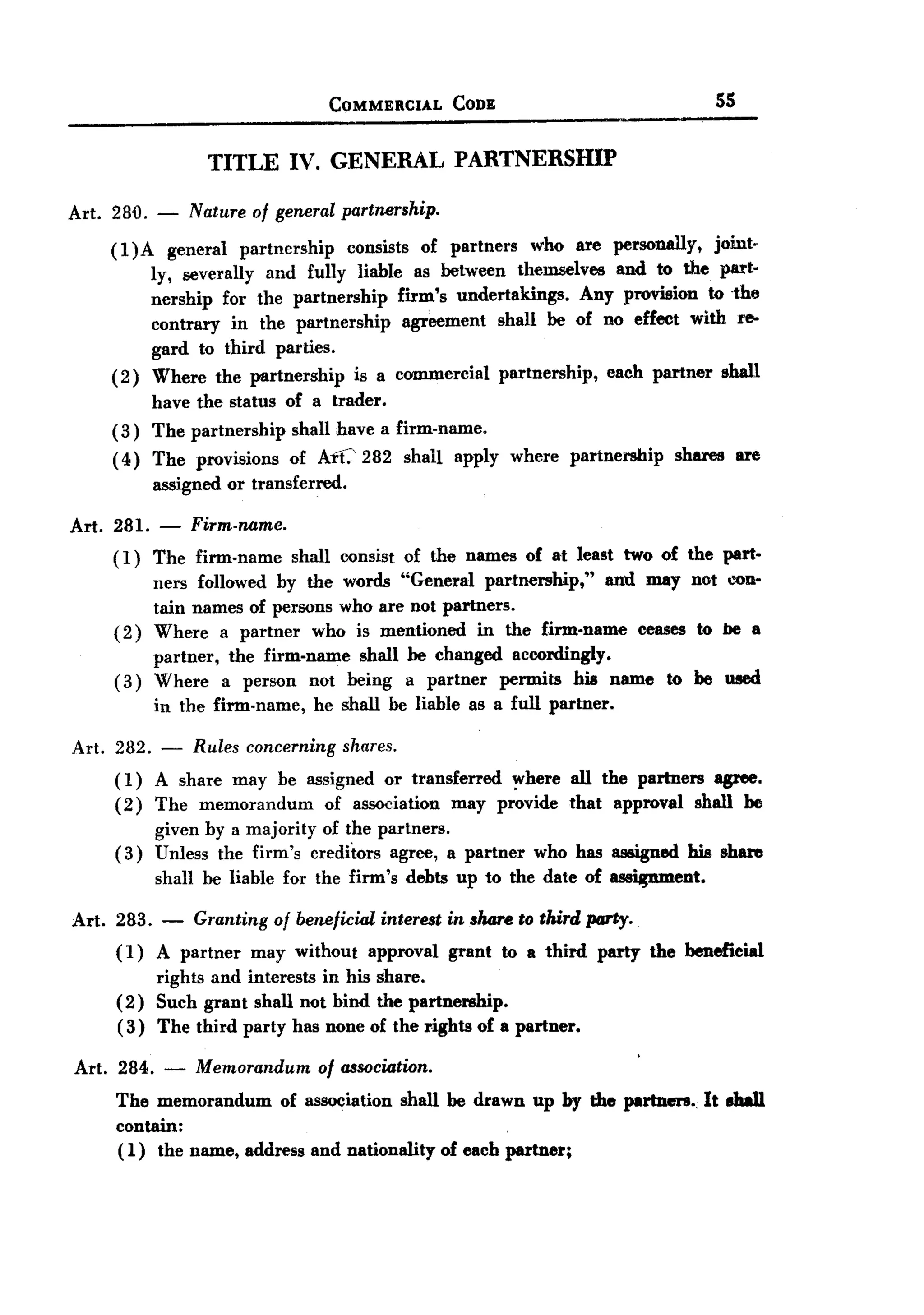 BACK
BACK
                                         COMMERCIAL      CODE                                55


                     TITLE IV. GENERAL PARTNERSmp

Art. 280. -        Nature of general partnership.

       (l)A      general partnership  consists of partners who are personally,      joint.
              ly, severally and fully liable as between themselves and to the part.
              nership for the partnership     firm's undertakings.  Any provision to -the
              contrary in the partnership      agreement shall be of no effect with re-
              gard to third parties.
       (2)    Where the partnership    is a commercial partnership,    each partner shall
              have the status of a trader.
       (3)    The partnership     shall have a firm-name.
       ( 4) The provisions        of Aft.' 282 shall      apply   where   partnership   shares    are
              assigned or transferred.

Art. 281.      - Firm-name.
       (I)    The firm-name       shall consist of the names of at least two of the part-
            ners followed by the words "General partnership,"    and may not con-
            tain names of persons who are not partners.
       ( 2) Where a partner who is mentioned in the firm-name ceases to be a
            partner, the firm-name shall be changed accordingly.
       ( 3) Where a person not being a partner permits his name to be used
              in the firm-name,      he shall be liable as a full partner.

Art. 282.      -   Rules concerning       shares.
       ( 1) A share may be assigned or transferred     ~here all the partners agree.
       (2) The memorandum       of association may provide that approval shall be
            given by a majority of the partners.
       (3) Unless the firm's creditors agree, a partner who has assigned his share
              shall be liable for the firm's        debts up to the date of assitpunent.

Art.   283.    -   Granting     of beneficial   interest in share to third party.
       (I) A partner may without approval grant to a third party the beneficial
           rights and interests in his share.
       (2) Such grant shall not bind the partnership.
       (3) The third party has none of the rights of a partner.

Art. 284.      -   Memorandum of association.
       The memorandum of association shall be drawn up by the partners. It aha1l
       contain:                                                   .
       (1) the name, address and nationality of each partner;
 