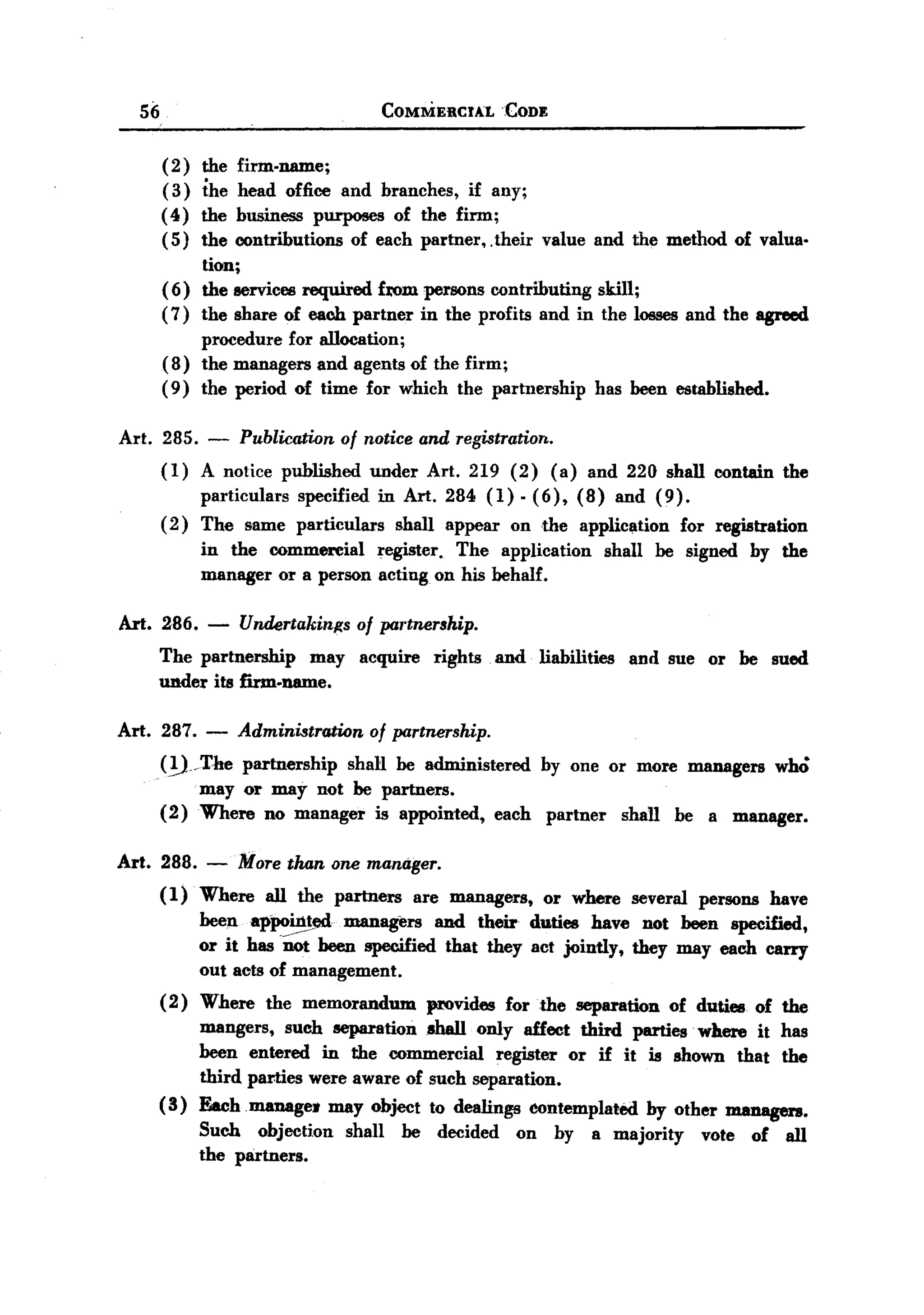 BACK
BACK
       56                                    COMMERCIAL       CODE


            ( 2)   the firm-name;
            (3)    the head office and branches, if any;
            ( 4)   the business purposes of the firm;
            ( 5)   the contributions of each partner.. their value and the method of valua.
                   tion;
            ( 6)   the services required f:rom persons contributing skill;
            (7)    the share of each partner in the profits and in the losses and the agreed
                   procedure for allocation;
            (8)    the managers and agents of the firm;
            ( 9)   the period of time for which the partnership has been established.

  Art. 285.        -   Publication of notice and registration..
            (1)    A notice published   under Art. 219 (2) (a) and 220 shall contain the
                  particulars specified in Art. 284 (1) - (6), (8) and (9).
            ( 2 ) The same particulars     shall appear on the application for registration
                   in the commereial   register. The application            shall   be signed       by the
                   manager or a person acting on his behalf.

  Art. 286.        -   Undertakinl!s of partnership.
        The partnership may acquire rights and liabilities and sue or be sued
        UDder its firm.name.

  Art. 287.        -   Administration of partnership.
        (!)/l'he   partnership shaH be administered by one or more managers who
               mayor may not be partners.
        (2 ) Where no manager is appointed, each partner shall be a manager.

  Art. 288. -More            than one manager.
        (1)        Where   all the partners     are managers,        or where   several   persons        have
                   been appointed    managers and their duties have not been specified,
                   or it has .~ been specified that they act jointly, they may each carry
                   out acts of management.
        (2)  Where the memorandum        provides for the separation of duties of the
             mangers, such separation shall only affect third parties. where it has
             been entered in the commercial       register or if it is shown that the
             third parties were aware of such separation.
        ( 3) Each. manage. may object to dealings contemplated      by other m.anagers.
                   Such objection    shall     be   decided    on     by   a majority     vote      of     all
                   the partners.
 