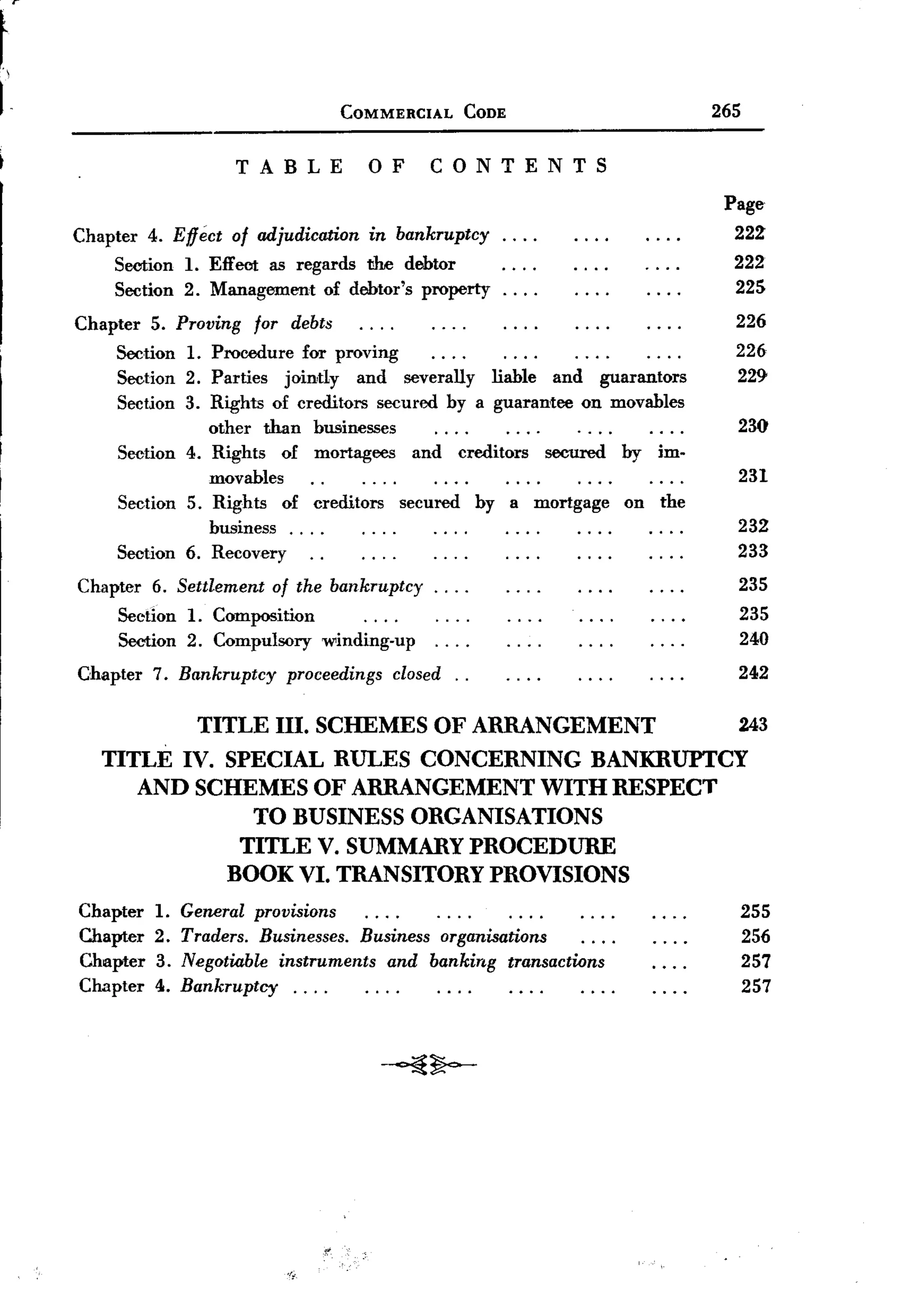 t
1-                                     COMMERCIAL      CODE                   265

                          TABLE           OF        CONTENTS
                                                                               Page
     Chapter 4. Effect of adjudication in bankruptcy.         ...               222
         Section 1. Effect as regards the debtor                                222
         Section 2. Management of debtor's property.          ...               225
     Chapter 5. Proving for debts                                               226
         Section 1. Procedure for proving                                       226
         Section 2. Parties jointly and severally liable and guarantors         229
          Section 3. Rights of creditors secured by a guarantee on movables
                     other than businesses                                      230
          Section 4. Rights of mortagees and creditors secured by im-
                     movables                                                   231
          Section 5. Rights of creditors secured by a mortgage on the
                     business. . . .                                            232
          Section 6. Recovery                                                   233
     Chapter 6. Settlement of the bankruptcy.        ...                        235
         Section 1. Composition                                                 235
         Section 2. Compulsory winding-up.           ...                        240
     Chapter 7. Bankruptcy     proceedings closed. .                            242

                     TITLE III. SCHEMES OF ARRANGEMENT                          243
        TITLE IV. SPECIAL RULES CONCERNING BANKRUPTCY
           AND SCHEMES OF ARRANGEMENT WITH RESPECT
                    TO BUSINESS ORGANISATIONS
                   TITLE V. SUMMARY PROCEDURE
                  BOOK VI. TRANSITORY PROVISIONS
     Chapter   1.   General provisions                                              255
     Chapter   2.   Traders. Businesses. Business organisations                     256
     Chapter   3.   Negotiable instruments and banking transactions                 257
     Chapter   4.   Bankruptcy.    ...                                              257



                                           -~~




                               ,/~ "
 