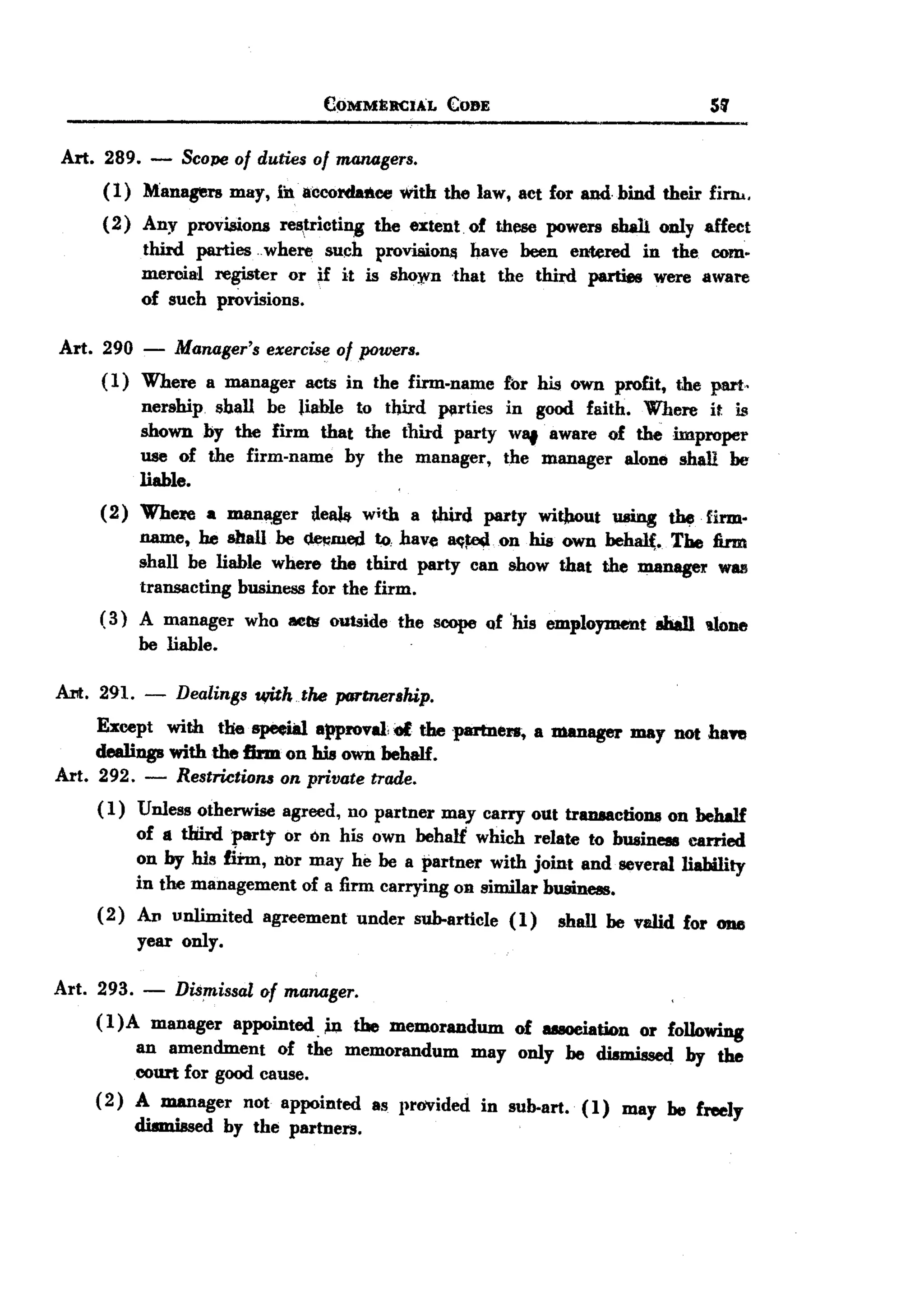 BACK
BACK
                                      C~MMERC.AL       COBE                             5'1


Art. 289.    -   Scope 0/ duties 0/ maTWgers.
      (1)   Managers    may, ibaceordaaee        with the law, act for and. bind their fim...
      (2)   Any provisions     res,tricting   the extent. of thl'SC powers shall only affeet
            third parties hwhere such proviaionjj have heen entered in the com.
            mercial register or if it is sho).Vn that the thnd parties were aware
            of such provisions.

Art. 290    -    Manager's   exercise o/powers.
     ( 1) Where a manager acts in the firm-name fbr his own profit, the part.
          nership. shall be Fable to tbird plirties in good faith. Where it is
          shown by the firm that the third party wlIf aware of the improper
          use of the firm-name by the manager, the manager alone shall be
          liable.
     ( 2) Where a mana,ger deaJt. with a fhird party witlwut using W. firm.
          name, he shall be ~JUed to. have 8C1~ .on his own behal(. The firm
          shall be liable where the third party can show that the manager Will!
          transacting business for the firm.
     ( 3) A manager who Mar outside the scope of 'his employment aball uone
          be liable.                        .




Art. 291. -      Dealings u,iththe      partnership.
     Except with the speeial approval of the partners, a manager may nOt haft
     dealings with the firm on his own behalf.
Art. 292. - Restrictions on private trade.
     (1) Unless otherwise agreed, no partner may carry out transactions on behalf
          of a tIfud part,.. or on his own behalf which relate to businCIII carried
          on by his firm, nor may he be a partner with joint and several liability
          in the management of a firm carrying 011similar businCIII.
     (2) Av unlimited agreement under sub-article (1) shall be valid for 0118
          year only.

Art. 293.   -    Dis~issal   of manager.
     (I)A  manager appointed. in the memorandum of auoeiation or following
         an amendment of the memorandum may only be dismissed by the
         court for good cause.
     (2) A manager not appointed as provided in sub-art. (1) may be freely
         dismissed by the partners.
 