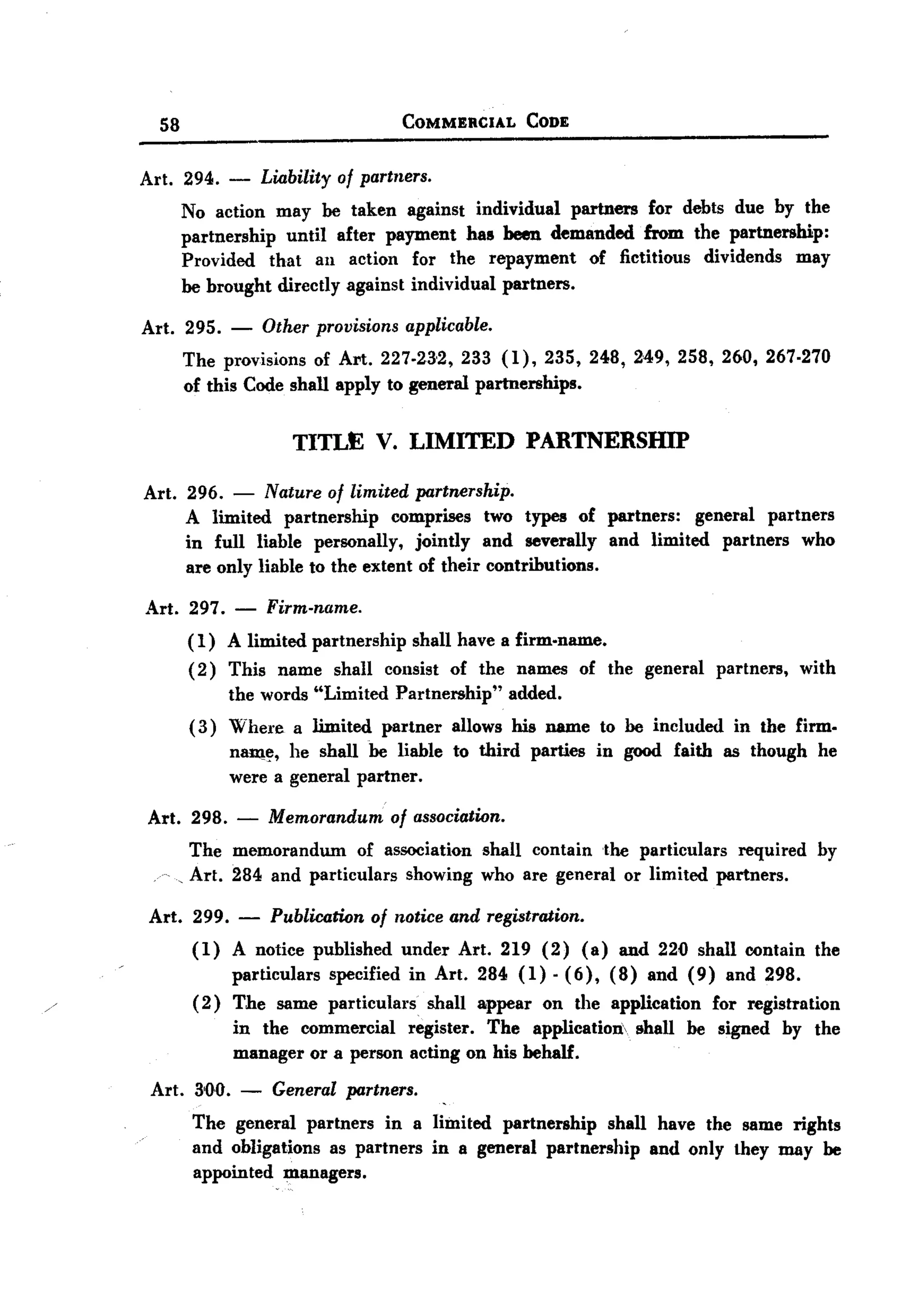 BACK
BACK
         58                                   COMMERCIAL    CODE


       Art. 294.    -       Liability of partners.
              No action may he taken against individual partners for debts due by the
              partnership until after payment has been demanded from the partnership:
              Provided that au action for the repayment of fictitious dividends may
              he brought directly against individual partners.

       Art. 295.    -       Other provisions applicable.
              The provisions of Art. 227-23-2, 233 (1),235,248,249,258,260,267.270
              of this Code shall apply to general partnerships.

                                TITLE V. LIMITED            PARTNERSHIP

       Art. 296.    - Nature of limited partnership.
              A limited partnership comprises two types of partners: general partners
              in full liable personally, jointly and severally and limited partners who
              are only liable to the extent of their contributions.

       Art. 297. - Firm-name.
            ( 1) A limited partnership shall have a firm-name.
            (2) This name shall cOllsist of the names of the general partners, with
                 the words "Limited Partnership" added.
            ( 3) Where a limited partner allows his name to he included in the firm-
                 n~~, he shall he liable to third parties in good faith as though he
                 were a general partner.

       Art. 298.    -       Memorandum of association.
             The memorandum      of association       shall contain the particulars required   by
           , Art. 284 and particulars showing         who are general or limited partners.

        Art. 299.       -    Publication of notice and registration.
               (1) A notice published under Art. 219 (2) (a) and 220 shall contain the
                   particulars specified in Art. 284 (1) . (6), (8) and (9) and 298.
               (2) The same particulars shall appear on the application for registration
                   in the commercial register. The application> shall be signed by the
                   manager or a person acting on his behalf.
        Art. 300.       -    General partners.
               The general partners in a limited partnership shall have the same rights
               and obligations as partners in a general partnership and only they may be
               appointed managers.
 