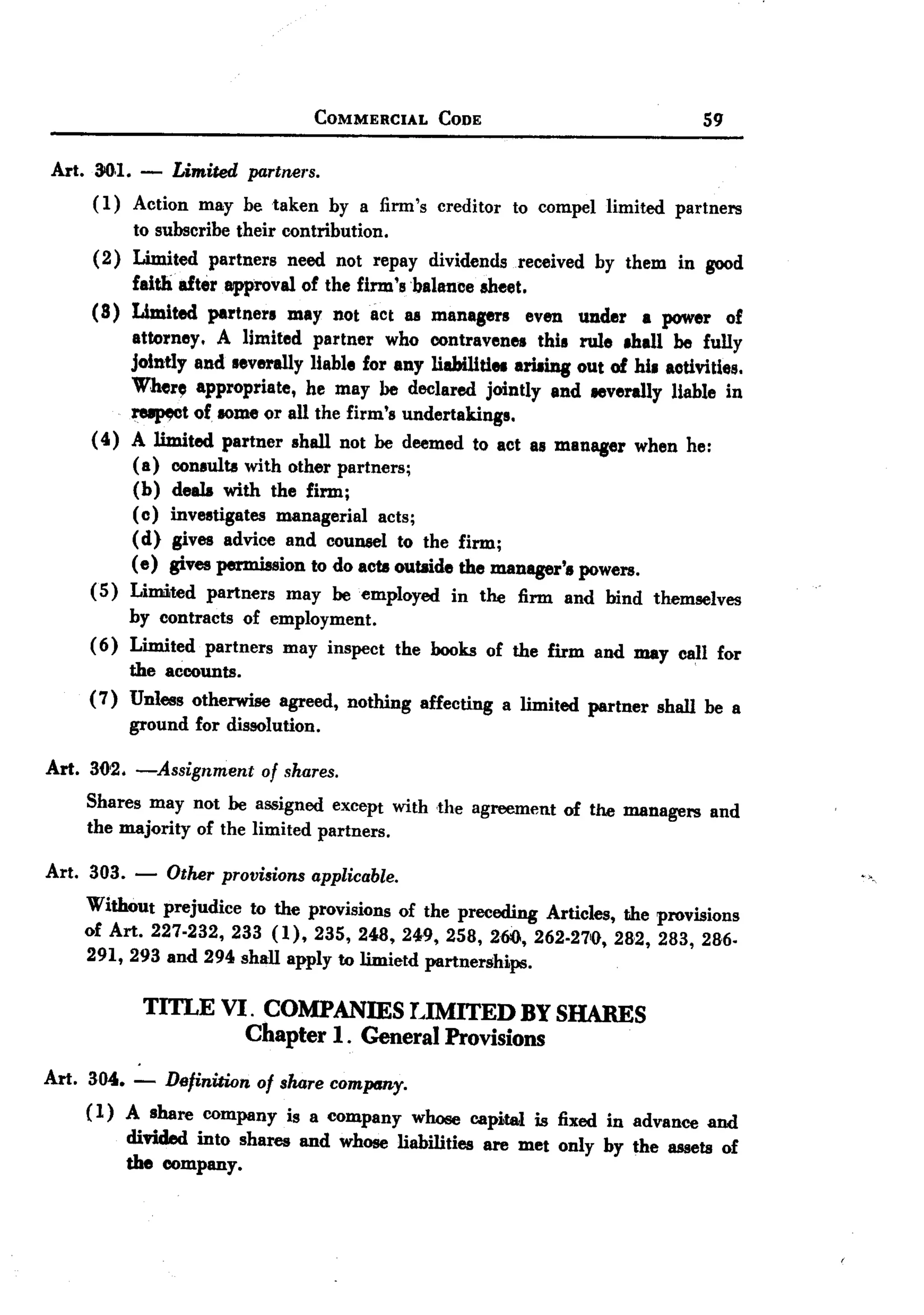 BACK
 BACK
                                 COMMERCIAL      CODE                              59


Art. 00.1. -   Limited partners.
      (1) Action may be taken by a firm's creditor to compel limited partners
           to subscribe their contribution.
      (2) Limited partners need not repay dividends received by them in good
           faith after approval of the firm 'sbalance sheet.
     (8) Limited partners may not act as manaprs             even under a power of
           attorney. A limited partner who contravenes this rule 8han be fully
          jointly and severally liable for any liabiliti81 ariaing out of hi. activities.
          Wher~ appropriate, he may he declared jointly and IIIverally liable in
          ~t       of. IOme or all the firm's undertakings.
     (4) A limited partner shall not he deemed to act as manager when he:
           (a) consults with other partners;
           (b) deals with the firm;
           (c) investigates managerial acts;
           (d) gives advice and counsel to the firm;
           (e) gives permission to do acts outside the manager's powers.
     (5) Limited partners may he employed in the firm and bind themselves
          by contracts of employment.
     ( 6) Limited partners may inspect the books of the firm and may call for
          the accounts.
     (7) Unless otherwise agreed, nothing affecting a limited partner shall be a
          ground for dissolution.

Art. 302. -Assignment      of shares.
    Shares may not he assigned except with .the agreement of the managers and
    the majority of the limited partners.

Art. 303. - Other provisions applicable.
     Without prejudice to the provisions of the preceding Articles, the provisions
     of Art. 227.232, 233 (1),235,248,249,258,260,262.27'0,282,283,286.
     291,293 and 294 shall apply to limietd partnerships.

           TITLE VI. COMPANffiS I.IMITED BY SHARES
                   Chapter 1. General Provisions
Art. 304. - Definition of share comprmy.
     ( 1) A share company is a company whose capitaJ. is fixed in advance and
         divided into shares and whose liabilities are met only by the assets of
         the company.
 