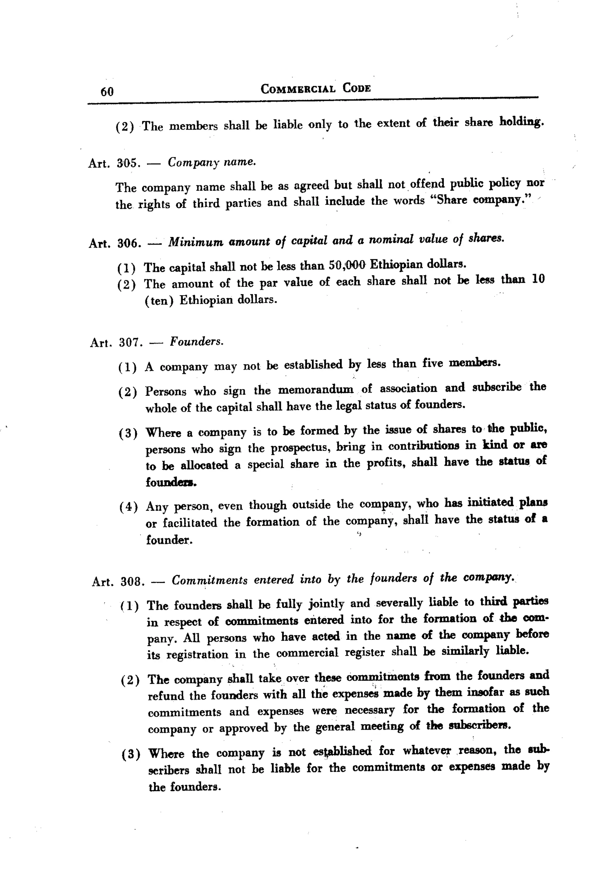 BACK
BACK

        60                                   COMMERCIAL          CODE


             (2)    The members       shall be liable only to the extent       of their   share holdiDg.


   Art. 3'05.       -    Company name.

             The company name shall be as agreed but shall not. offend public policy nor
             the rights of third parties and shall include the words "Share company."

   Art. 3Q6. -           Minimum       amount   of capital and a nominal       value of shares.

             (1)    The capital shall not be less than 501000 Ethiopian dollars.
             (2)    The amount of the par value of each share shall not be less than                   10
                    (ten) Ethiopian dollars.


   Art. 307. -           Founcrers.

             ( 1) A company          may not be established       by less than five members.

             ( 2) Persons     who sign the memorandum               of association   and subscribe     the
                    whole of the capital shall have the legal status of founders.

             (3)    Where a company is to be formed by the issue of shares to the public,
                    persons who sign the prospectus, bring in contributions   in kind or are
                    to be allocated a special share in the profits, shall have the status of
                    foundeD.
             ( 4) Any person,        even though      outside   the company,   who has initiated     plans
                    or facilitated    the formation     of the compar:.y, shall have the status of a
                    founder.                                     "


       Art. 30B.     -   Commitments        entered into by the founders of the comptmy.
              (1) The founders shall be fully jointly and severally liable to third. parties
                  in respect of commitments entered into for the formation of the com.
                  pany. All persons who have acted in the name of the company before
                  its registration in the commercial register shall be similarly liable.
              ( 2) The company         shan takeover      these commitinents    from the founders      and
                    refund the founders with all th~ expe~   made by them insofar as such
                    commitments    and expenses were necessary for the formation of the
                    company or approved by the general meeting of the subscribel'B.

              (3)   Where the company is not es~lished       for whatever reason, the sub-
                    scribers shall not be liable for the commitments  or expenses made by
                    the founders.
 