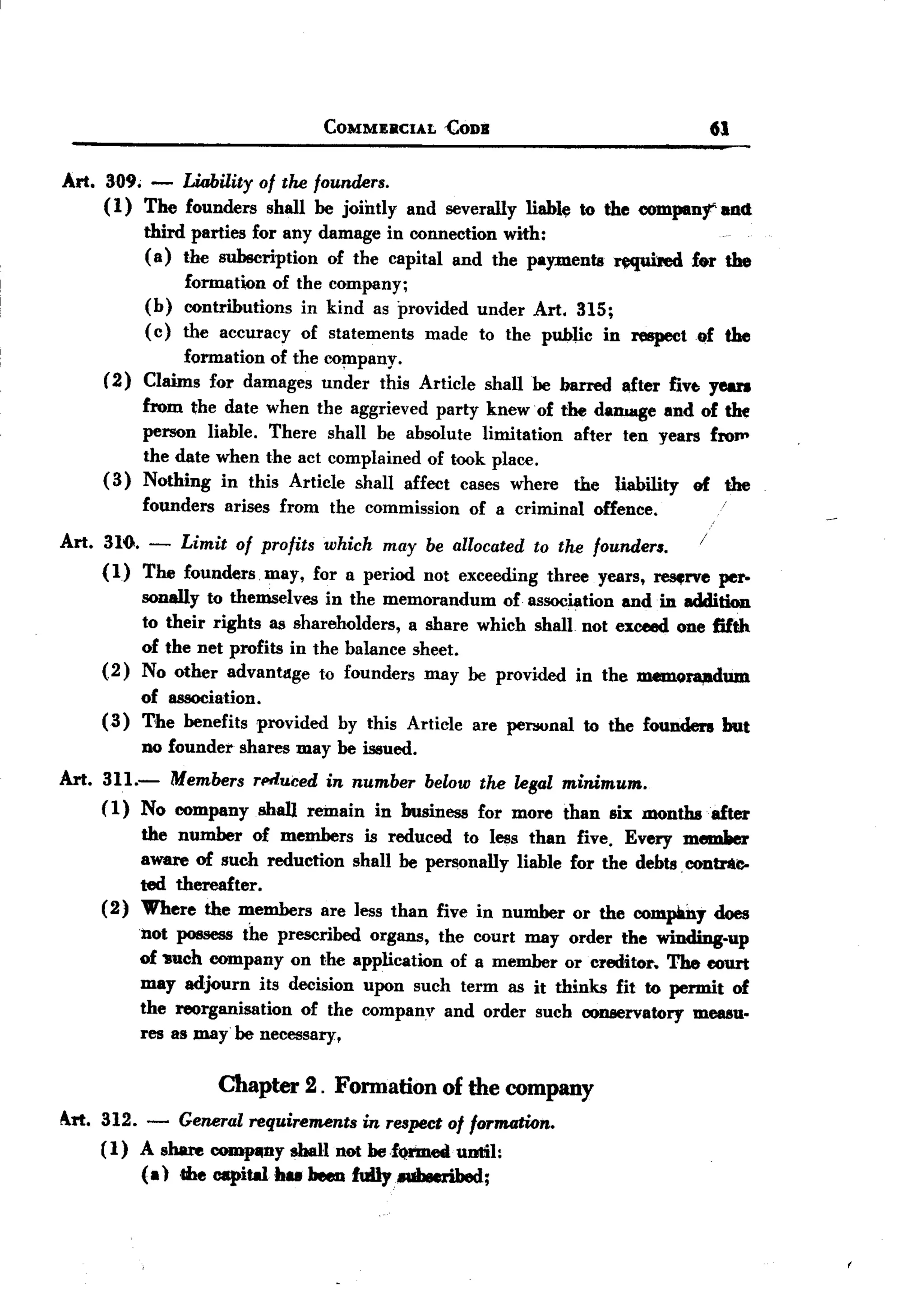 BACK
BACK
                                        COMMERCIAL   £ODB                                 61

Art.   3{)9;    -  Liability of the founders.
       (1)     The founders shall be jointly     and severally   liable to the eompanl'     and
               third parties for any damage in connection with:
               ( a) the subscription  of the capital and the payments         ~f.r          the
                     formation of the company;
               (b)   contributions in kind as provided under Art. 315;
               (c)   the accuracy of statements made to the public in respect            of the
                    formation of the co~pany.
       (2)     Claims for damages under this Article        shall be barred    after five. yean
            from the date when the aggrieved party knew of the danaage and of thf
            person liable. There shall be absolute limitation after ten years froll'
            the date when the act complained of took place.
       ( 3) Nothing in this Article shall affect cases where the liability of the
               founders   arises from   the commission   of a criminal   offence.

Art. 316. - Limit of profits which may be allocated to the founders.    /
     (1) The founders may, for a period not exceeding three years, ~rve   per-
               sonally to themselves in the memorandum     of association andio addition
               to their rights as shareholders, a share which shall not exceed one fifth
               of the net profits in the balance sheet.
       (2)     No other advantdge to founders may be provided in the memora,adum
            of association.
       ( 3) T'he benefits provided by this Article       are pel1!Onal to the founders      but
            no founder shares may be issued.
Art. 311.-  Members rPtluced in number below the legal minimum.
     (1) No eompany shall remain in business for more than six months .after
               the number of members is reduced to less than five. Every memller
               aware of such reduction shall be personally liable for the debts. eontrAC-
               ted thereafter.
       (2)     Where the members are less than five in number or the company does
               not possess the prescribed organs, the court may order the winding-up
               of wch company on the application of a member or creditor. The eourt
               may adjourn its decision upon such term as it thinks fit to permit of
               the reorganisation  of the company and order such eonservatory measu-
               res as may be necessary,


                          Chapter   2. Fonnation     of the company
Irt. 312. - General requirements in respect of formation.
      (1) A share COJDpIUly   shall not heJI)1'D1ett ntil:
                                                   u
           (a) .the capital hu heeD fuDy.uheeribed;
 