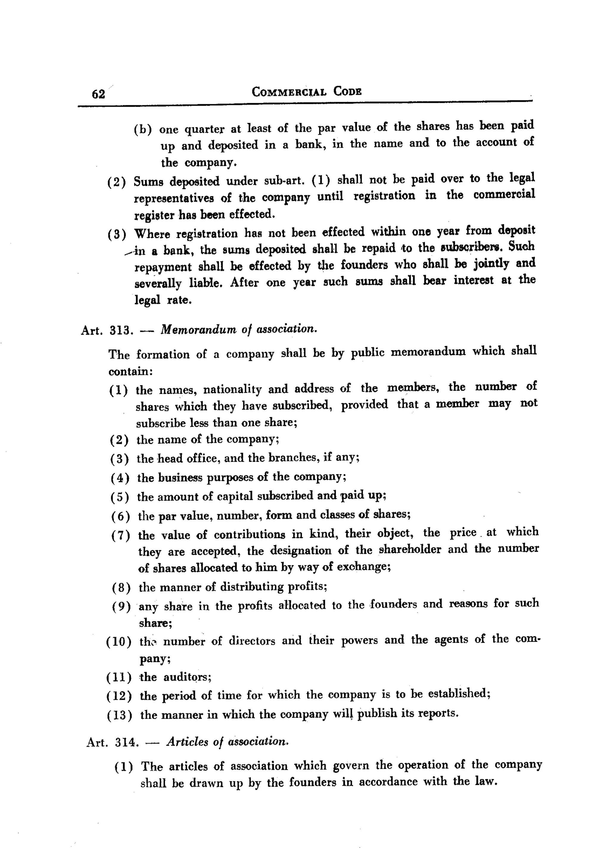 BACK
BACK

       62                                        COMMERCtAL       CODE


                (b) one quarter at least of the par value of the shares has been paid
                      up and deposited in a bank, in the name and to the account of
                      the company.
            (2) Sums deposited under sub-art. (1) shall not be paid over to the legal
                representatives of the company until registration in the commercial
                register has been effected.
            (3) Where registration has not been effected within one year from deposit
                in a bl1nk, the sums deposited shall be repaid -to the lIuhscrWel'B.Such
                repayment shall be effected by the founders who shall be jointly and
                severally liable. After one year such sums shall bear interest at the
                legal rate.

   Art. 313.       -    Memorandum of association.
            The formation of a company shall be by public memorandum which shall
            contain:
            (1)    the names,      nationality     and address     of    the    members,     the   number     of
                   shares which they have subscribed,              provided       that a member        may   not
                   subscribe less than one share;
            (2)    the name of the company;
            (3)    the head office, and the branches,          if any;
            ( 4) the business purposes of the company;
            ( 5) the amount of capital subscribed             and paid up;
             (6)   the par value, number,          form and classes of shares;
             (7)   the value of contributions   in kind, their object, the price. at which
                   they are accepted, the designation of the shareholder and the number
                   of shares allocated to him by way of exohange;
             (8)   the manner of distributing profits;
             (9)   any share in the profits allocated             to the ,founders     and reasons for such
                   share;
            (10)   th" number       of directors      and their    powers and the agents           of the com-
                   pany;
            (11) the auditors;
            ( 12) the period of time for which the company                     is to be established;
            (13)   the manner       in which the company          will publish its reports.

   Art. 314.        -       Articles of association.
             (1) The articles of association which govern the operation of the company
                 shall be drawn up by the founders in accordance with the law.
 