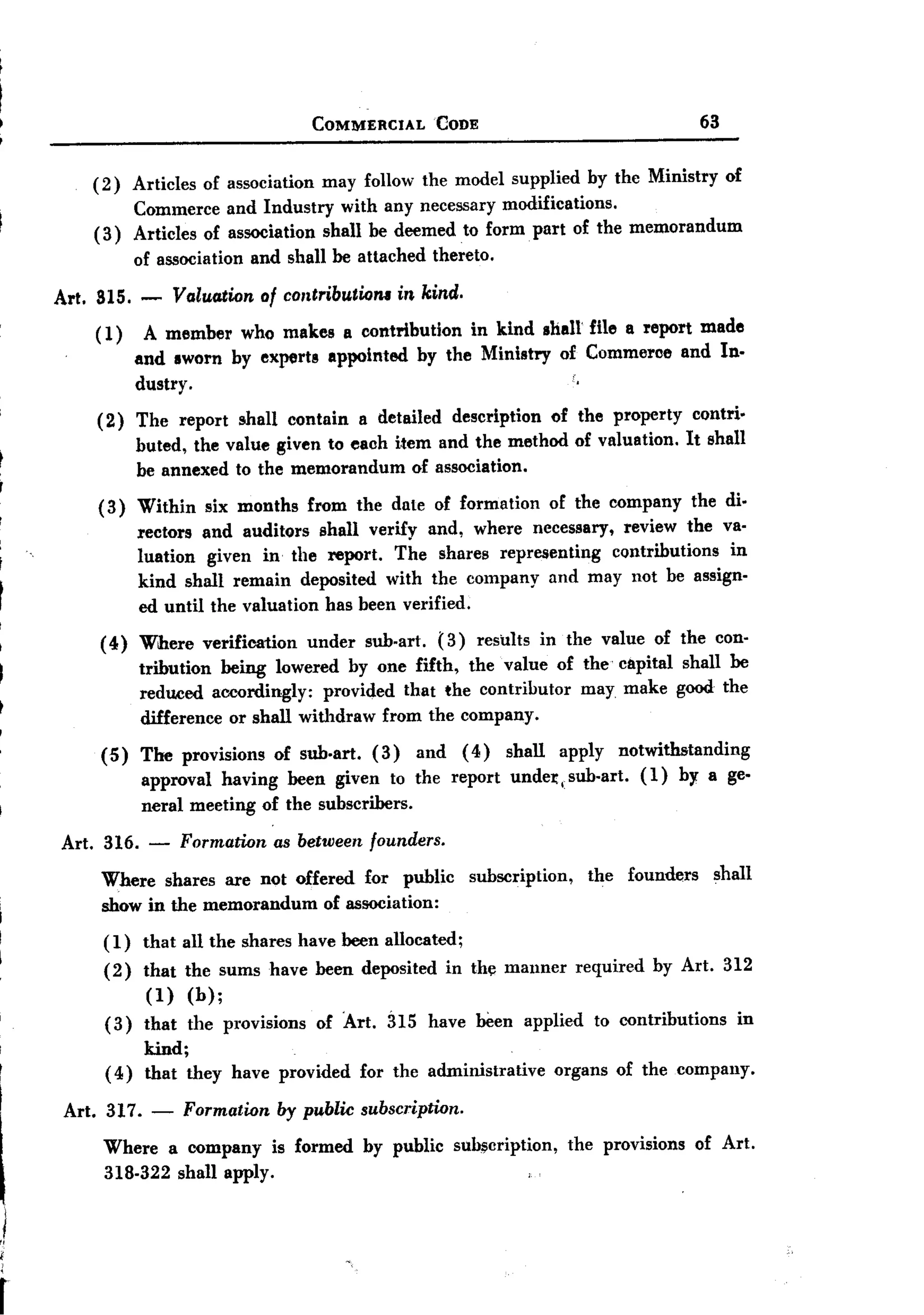BACK
     BACK
                                             COMMERCIAL         CODE                                  63


         (2)     Articles   of association    may follow the model supplied             by the Ministry    of
              Commerce and Industry with any necessary modifications.
         ( 3) Articles of association shall be deemed to form. part of the memorandum
                 of association    and shall be attached        thereto.

     Art. 815. -       Valuation of contributioru in kind.
         ( 1)     A member who makes a contribution in kind shall file a report made
                 and sworn by experts appointed by the Ministry of Commeroe and In-
                                                                                    .
                 dustry.
          (2) The report shall contain a detailed description of the property contri.
              buted, the value given to each item and the method of valuation. It shall
              be annexed to the memorandum of association.
          (3) Within six months from the date of formation of the company the di.
              rectors and auditors shall verify and, where necessary, review the va-
              luation given in the report. The shares representing contributions in
              kind shall remain deposited with the company and may not be assign-
              ed until the valuation has been verified.
          ( 4) Where        verification     under   sub-art.   (3)    results   in the value of the con-
                 tribution being lowered by one fifth, the value of the capital shall be
                 reduced accordingly:   provided that the contributor may make good the
                 difference or shall withdraw from the company.
          (5)     The provisions of sub.art. (3) and (4) shall apply notwithstanding
                  approval having been given to the report undel:, sub-art. (1) by a ge-
                  neral meeting      of the subscribers.

     Art. 316.     -    Formation as between founders.
          Where shares are not offered for public subscription,                         the founders shall
          show in the memorandum of association:
          (1)     that all the shares have been allocated;
          (2)     that the sums have been deposited               in the manner      required   by Art. 312
                   (1) (b);
           (3)    that the provisions of Art. 315 have been applied to contributions  in
                  kind;
           (4)    that they have provided for the administrative organs of the company.

      Art. 317.    -    Formation by public subscription.
          Where a company is formed by public subscription, the provisions of Art.
          318-322 shall apply.


,/


r
 