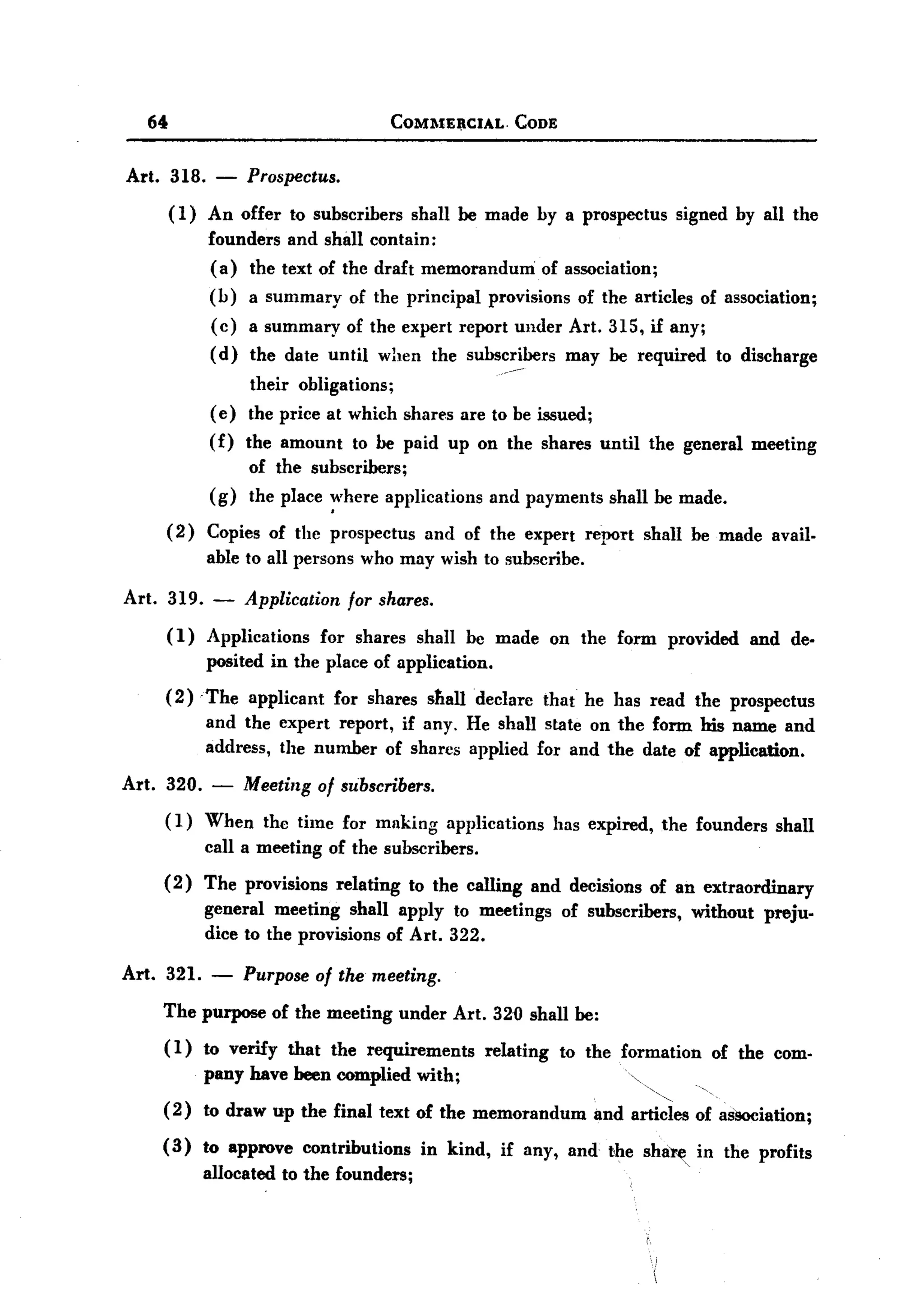 BACK
BACK
       64                                           COMlIE'CIAL.          CODE


   Art. 318. - Prospectus.
        ( 1) An offer to subscribers shall be made by a prospectus signed by all the
             founders and shall contain:
             (a) the text of the draft memorandum of association;
             (b) a summary of the principal provisions of the articles of association;
             (c) a summary of the expert report under Art. 315, if any;
             (d) the date until when the subscribers may be required to discharge
                                                                     .-~

                         their obligations;
                    ( e) the price at which shares are to be issued;
                    (f)   the amount       to be paid up on the shares until                  the general        meeting
                          of the subscribers;
                    (g)   the place ~'here applications             and payments        shall be made.

            (2)    Copies of the prospectus             and of the expert            report   shall be made avail.
                   able to all persons who may wish to subscribe.

   Art.     319.    -     Application     for shares.
            (1)    Applications        for shares      shall bc made          on the form           provided     and de-
                   posited in the place of application.
          (2) 'The applicant for shares stIalldeclare  that he has read the prospectus
               and the expert report, if any. He shall state on the form his name and
               address, the number of shares applied for and the date of application.

   Art. 320.        -     Meeting of subscribers.
          (1) When the time for milking applications has expired, the founders shall
              call a meeting of the subscribers.
          (2)      The provisions        relating     to the calling        and decisions of an extraordinary
                   general meeting shall apply to meetings                        of subscribers,      without    preju.
                   dice to the provisions of Art. 322.

   Art.   321.      -     Purpose of the meeting.
          The purpose of the meeting under Art. 320 shall be:
          (1)      to verify    that    the requirements           relating       to the formation       of the com.
                   pany have been complied with;
          ( 2) to draw up the final text of the memorandum                            and articles of aSSOciation;

          (3)      to approve     contributions         in kind,     if any, and the sha~.             in the profits
                   allocated   to the founders;
 
