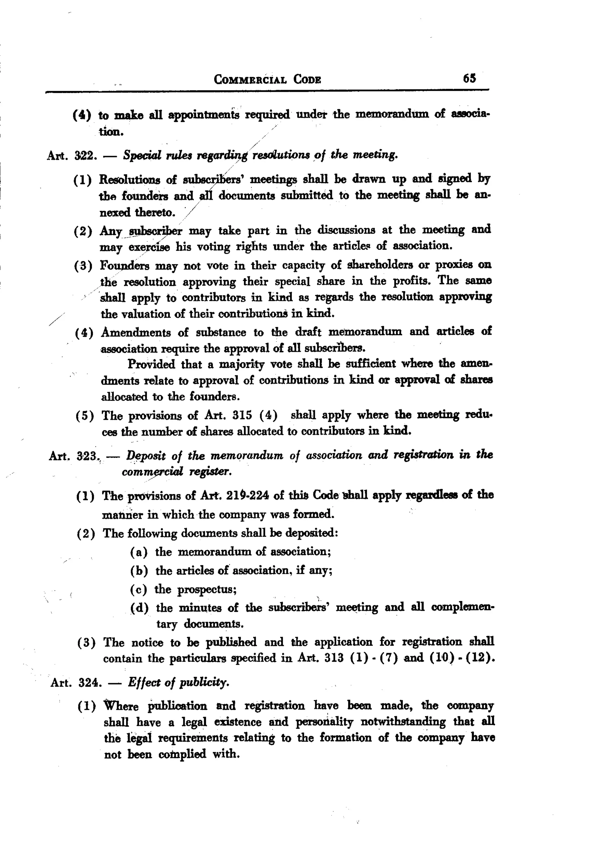 BACK
BACK
                                     COMMERCIAL   CODE                                65


     (41) to mU.e all appointments required under the memorandum of UBOcia-
            tkm.                             /

                          -                /
Art. 322. - Special rules regardUJ-grudlution$ ,of the meeting.
     (1) ReIfOlutions of s~'               meetings shall be drawn up and signed by
            the founders and I1Ii documents submitted to the meetitlg shall be an-
            nexed thereto. -/
     (2) Any                   may take part in the discussions at the meeting and
                  -~
            may ex9Cise his voting rights under the article.q of association.
     (3) Fo~ers         may not vOte in their capacity of shm-eholders or proxies on
          ,the resolution approving their special share in the profits. The same
            shall apply to contributors in kind as regards the resolution approving
             the valuation of their contributionS in kind.
      ( 4) Amendments of substance to the draft memorandum and articles of
             association require the approval of all subscribers.
                   Provided that a majority vote shall be sufficient where the amen-
             dments relate to approval of contributions in kind or approval of shares
             allocared to the founders.
      (5) The provisions of Art. 315 (4) shall apply where the meeting redu.
             ces the number of shares allocated to contributors in kind.
Art.   3'23'j   -   IJ~pogj,t of the memorandum   of association   and registration   in the
                    com~        register.
       (1) The provisions of Art. 219-224 of t:ha Code 1ili.allapply regardless of the
            manner in which the company was formed.
       (2) The following documents shall be deposited:
                 ( a) the memorandum of association;
                 (b) the articles of association, if any;
                 (c) the prospectus;                  ,

                 (d) the minutes of the subscribeis' m~g       and all complemen-
                      tary documents.
       ( 3) The notice to be published and the application for registration shall
            contain the particulars speci1ied in An. 313 (1). (7) and (1<0) - (12).
Art. 324. -         Effect of publicity.
       ( 1) Where publication and registration have been made, the company
            shall have a legal existence Ii11dpersorlality notwithstanding that all
            the legat requirements relating to the formation of the company have
            not been complied with.
 
