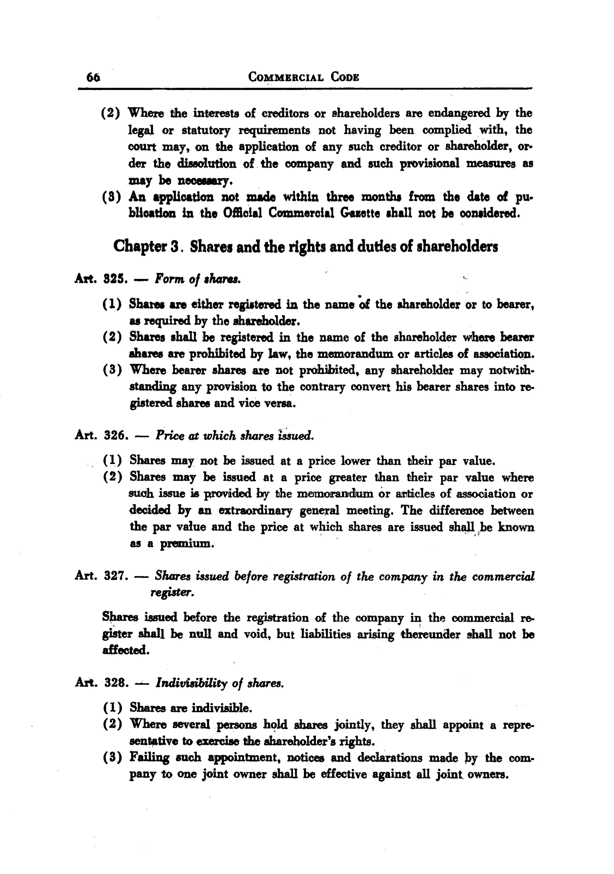 BACK
BACK
    66                                    COMMERCIAL        CODE


         (2) Where the interests of creditors or shareholders are endangered by the
              legaJ. or statutory requirements not having been complied with, the
              court may, on the application of any such creditor or shareholder, or-
              der the diI8O'lution of. the company and such provisionaJ. measures as
              may be neceeary.
         ( 8) An appUoation not made within three montbt from the date of pu.
              bUoation in the Offioial Commeroial Gaette .haIl nOt be oontidered.

           Chapter 3. Shares and the rights and duties of shareholders

  Art. 825.    -   Form of .ha,..,.
         (1) Share8 are either regiltered in the name Of the shareholder or to bearer,
              as required by the 8hareholder.
         (2) Shares shaII be registered in the name of the shareholder where bearer
              mares are prohibited by law, the memorandum or articles of lI88OCia~n.
         ( 3) Where bearer shares are not prohibited, any shareholder may notwillh.
              standing any provision to the contrary convert his bearer shares into re-
              gistered shares and vice versa.

  Art. 326. -       Price at which shareslUued.
         ( 1) Shares may not be issued at a price lower than their par value.
         (2) Shares may be issued at a price greater lIhan lIheir par value where
              su.oh issue   i8 provided    by the meflI1(Jf1'8DJdium or 8I1'Iliicies of association   or
              decided by an extraordinary genC1.'almeeting. The difference between
              the par value and the price at which shares are issued shl1l"be known
                                                             .
              as a premium.

  Art. 327.    -    Shmes issued before registration of the company in the commercial
                   register.
         S~      issued before the registration of the company in the commercial re-
         giSter shalI be null and void, but liabilities arising th~unaer shall not be
         affected.

  Art. 328. -- Indivilibility of shares.
       (1) Shares are indivisible.
       (2) Where severaIpersons h~1d &bares jointly, they shaII appoint a repro-
           BCn",tive to exezcise I!heshareholder's rights.
       (3) Failing such appointment, notices and declarations made ~y the com.
           pany to one joint owner shall be effective against all joint owners.
 