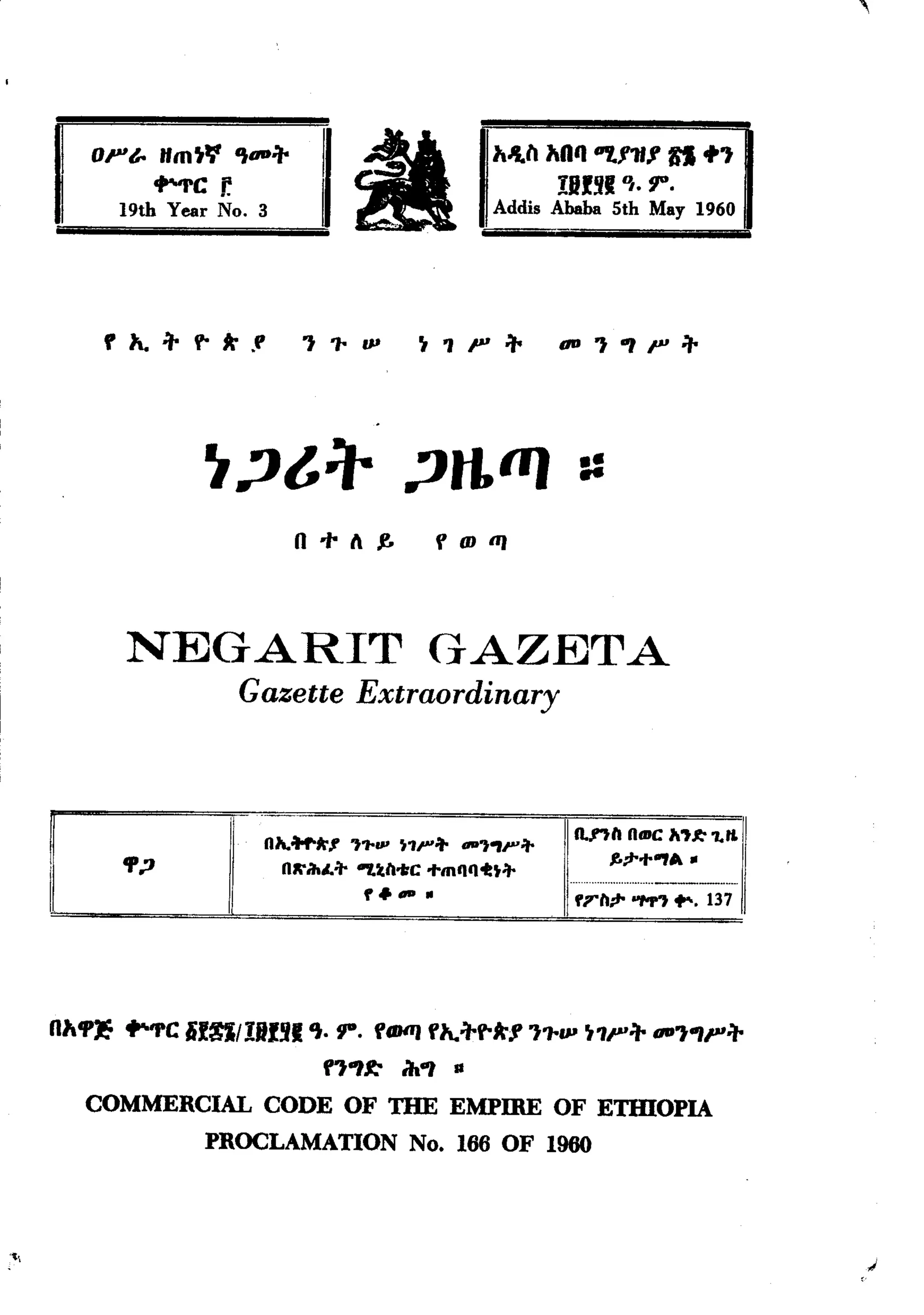 '




            OF&. Ifm~" 't-:"
                         ..-rCr.
                 19th Year No.3
                                                 ~.                           h-h hOq "7.1111
                                                                                    II!!I     q. IJ".
                                                                              Addis Ababa 5th May 1960
                                                                                                          n +,



             ,           :,. V- .r                                                  -'''IP'+
                  "-               *          '''IP                ~"F:"



                              ~,?t:"                             ,?t1ffJ ::
                                            n ". 1         ,.          flDllI




                 NEGARIT                                            GAZETA
                                   Gazette Extraordinary



                                                                                      ~~n.nll Rmc A't~              1.11.1
                                       RJ.o1ofoA"J' 't.,....
                 '1';1
                                                                  ~1"'+ -'t"'l"'+           ,.;1-....,.     .
                                          RK"ihL+       "'I.tll-tC ...mC1C14:t+

      I
                                                          ,...- .                            ".""""..-----.......
                                                                                      ,rll;l- "M"t f". 137




      nh~        "''I'C lif~/ll1nl             'to IJ". fClJllJ
                                                              f"-+V-*1 '''IP ~"P'+ -''''p'+
                                                  ""1 ~          ih"l    II

          COMMERCIAL CODE OF THE EMPIRE OF ETlUOPIA
                              PROCLAMATION No. 166 OF 1960



't,                                                                                                                           J
 
