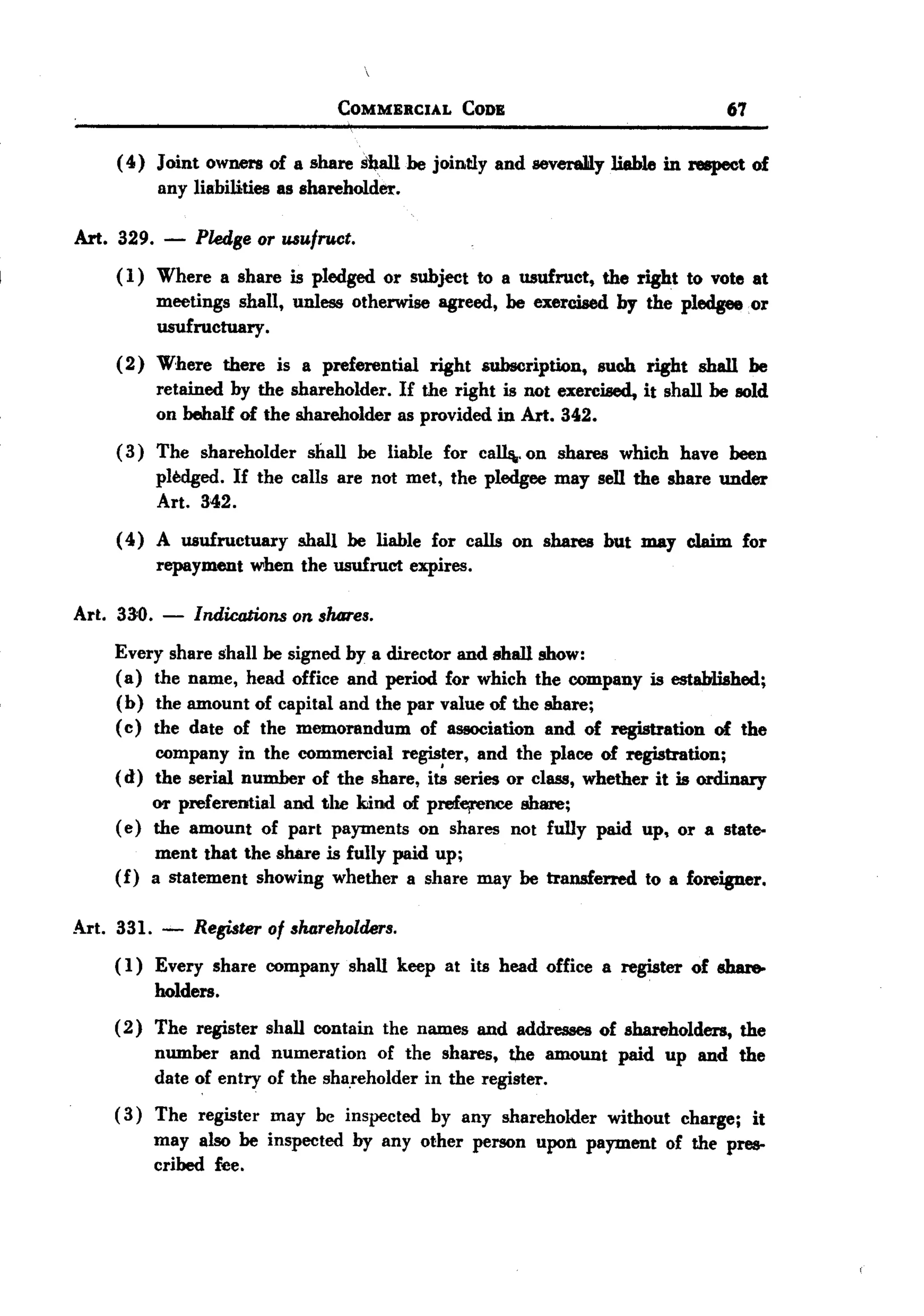 BACK
BACK
                                  COMMERCIAL    CODE                             67

     ( 4) Joint owners of a share s'ball he jointly and sever&Jilyliable in respect of
          any liabilities as shareholder.

Art. 329.    -   Pkdge or usufruct.
     ( 1) Where a share is pledged or subject to a usufruct, the right to vote at
          meetings shall, unless otherwise agreed, he exercised by the pledgee or
          usufructuary   .
     ( 2) Where there is a preferential right subscription, such right shall he
          retained by the shareholder. If the right is not exercised, it shall he sold
          on behalf of the shareholder as provided in Art. 342.
     ( 3) The shareholder shall be liable for callij..on shares which have been
          pledged. If the calls are not met, the pledgee may sell the share under
          Art. 342.
     ( 4) A usufructuary shall he liable for calls on shares but may claim for
          repayment when the usufruct expires.

Art. 33=0.   -   Indications on shares.
     Every share shall he signed by a director and shall show:
     (a) the name, head office and period for which the company is established;
     (b) the amount of capital and the par value of the share;
     ( c ) the date of the memorandum of association and of registration of the
           company in the commercial register, and the place of registration;
     (d) the serial number of the share, i~ series or class, whether it is ordinary
           OTpreferential and the kind of prefejreJlJCeshare;
     ( e) the amount of part payments on shares not fully paid up, or a state-
           ment that the share is fully paid up;
     (f) a statement showing whether a share may he transferred to a foreigner.

Art. 331. -      Register of sharehaldms.
     (1) Every share company shall keep at its head office a register of share-
         holders.
     ( 2) The register shall contain the names and addresses of shareholders, the
          number and numeration of the shares, th,e amount paid up and the
          date of entry of the shareholder in the register.
     (3) The register may be inspected by any shareholder without charge; it
         may also be inspected by any other person upon payment of the pres-
         cribed fee.
 