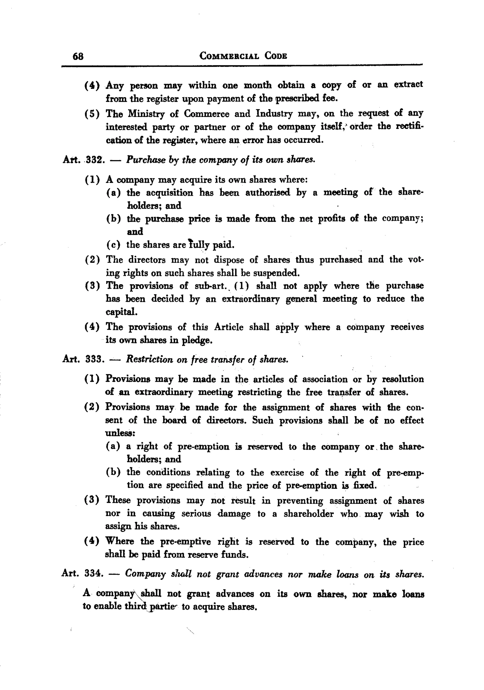 BACK
BACK
       68                             COMMERCIAL      CODE


            (4) Any person may within one month obtain a copy of or an extract
                 from the register upon payment of the prescribed fee.
            ( 5) The Ministry of Commerce and Industry may, on the request of any
                 interested party or partner or of the company itself,' order the rectifi.
                 cation of the register, where an "rror has occurred.
   Att.332.      -   Purchaseby the company of its own shares.
            (1) A company may acquire its own shares where:
                ( a) the acquisition has been authorised by a meeting of' the share.
                     holders; and
                (b) the purchase price is made from the net profits of the company;
                     and
                ( c) the shares are tully paid.
            (2) The directors may not dispose of shares thus purchased and the vot.
                ing rights on such shares shall be suspended.
            (3) The provisions of sub-art.. (1) shall not apply where t11e purchase
                has been decided by an extraordinary general meeting to reduce the
                capital.
            (4) The provisions of this Article shall apply where a company receives
                its own shares in pledge.
  Art. 333. -        Restriction on free transfer of shares.
            (1) Provisions may be made in the articles of association or by resolution
                of an extraordinary meeting restricting the free tra~fer of shares.
            (2) Provisions may be made for the assignment of shares with the con.
                sent of the board of directors. Such provisions shall be of no effect
                unless:
                ( a) a right of pre-emption is reserved to the company or, the share.
                      holders; and
                (b) the conditions relating to the exercise of the right of pre-emp'
                      tion are specified and the price of pre-emption is fixed.
            (3) These provisions may not result in preventing assignment of shares
                nor in causing serious damage to a shareholder who. may wish to
                assign his shares.
            (4) Where the pre-emptive right is reserved to the company, the price
                shall be paid from reserve funds.
  Art. 334. -        Company sluJl not grant advances nor make loans on its shares.
            A compant"shall not grant advances on its own shares, nor make loans
            to enable thirdjt8rtie. to acquire shares.
 