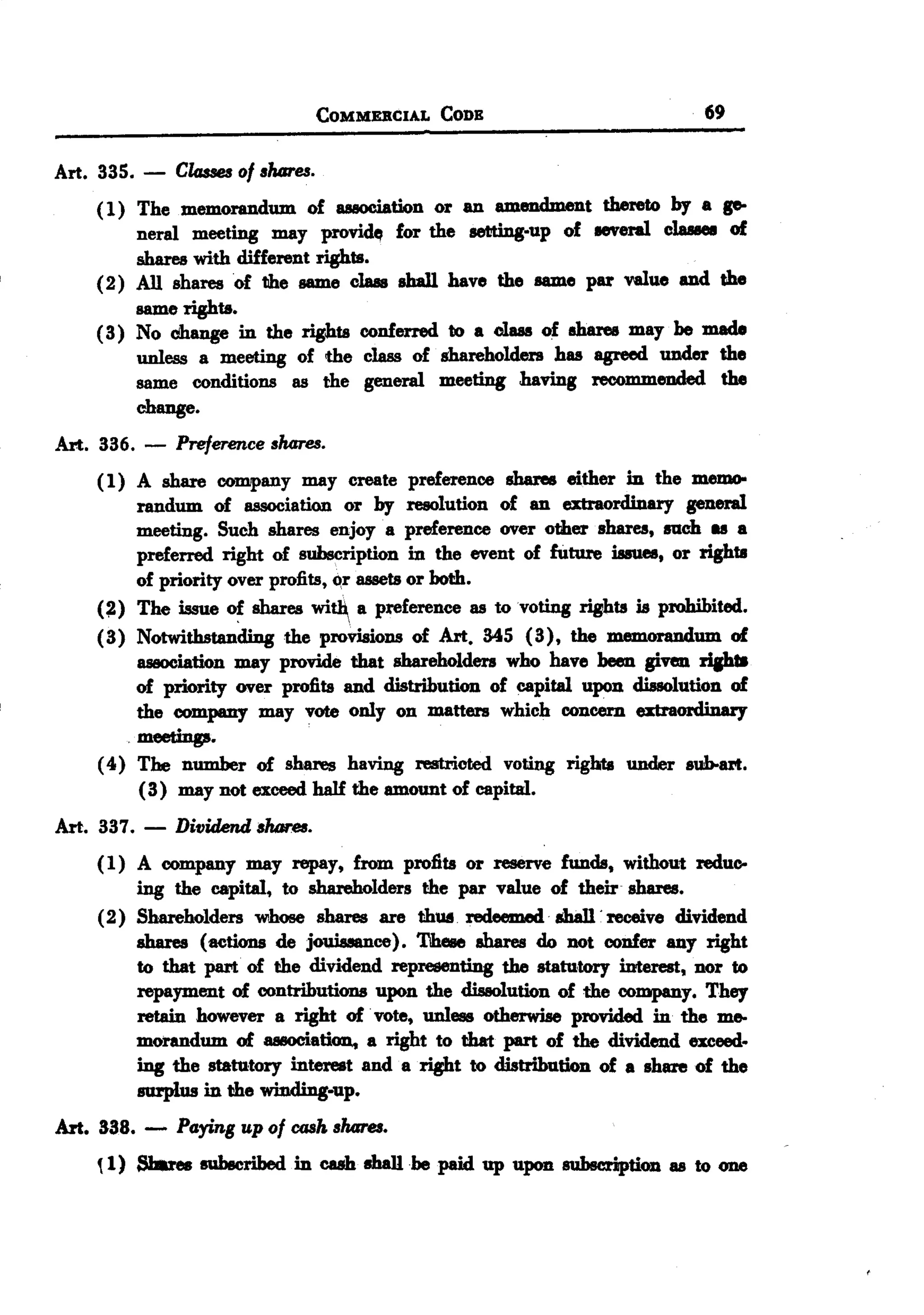 BACK
BACK
                                   COMMEBCIAL   CODE                             69


Art. 335.   -   Classesof ,hares.
    ( 1) The memorandum of auociation or an lIJI18DdJp t thereto by a po
         neral meeting may providfI for the setting.up of eeveral clu8e8 of
         shares with different rights.
    (2) All shares of the lI8D1eclaas shall have the lI8D1epar value and the
         same rights.
    ( 3) No change in the rights conferred to a class of sharee may be made
         unless a meeting of the class of shareholders has agreed under the
         same conditions as the general meeting having recommeuded the
         change.
Art. 336.   -   Preference ,hares.
     ( 1) A share company may create preference shares either in the mem0-
          randum of association or by resolution of an extraordinary general
            meeting. Such shares enjoy. a preference over other shares,   111m   as a
          preferred right of subscription in the event of future issues, or rights
          of priority over profits, qr assets or both.
     (~) The issue of shares wi~ a preference as to voting rights is ptohibited.
     (3) Notwithstanding the provisions of Art. 345 (3), the memorandum of
          association may provide that shareholders who have been given ripI8
          of priority over profits and distribution of capital upon dissolution of
          the company may vote only on matters which concern extraordinary
          meetings.
     ( 4) The number of shares having restricted voting rightt under sub-art.
          (3) may not exceed half the amount of capital.
Art. 337.   -   Dividend shores.
     (1) A company may repay, from profits or reserve funds, without reduc-
         ing the capital, to shareholders the par value of their shares.
     (2) Shareholders whose shares are thWi. redeeJJMld.shall . receive dividend
         shares (actions de jouiuance). Tiheee shares do not confer any right
         to that part of the dividend representing the statutory interest, nor to
         repayment of contributions upon the dissolution of the company. They
         retain however a right of. vote, unless otherwise provided in the me-
         morandum of 888OCiation,a right to that part of the dividend exceed.
         ing the statutory interest and a right to distribution of a share of the
         smplus in the winding.up.
Art. 338. -     Paying up of cask ,hares.

     ~1) Shares subscribed in cash shaIIbe paid up upon subscription as to one
 