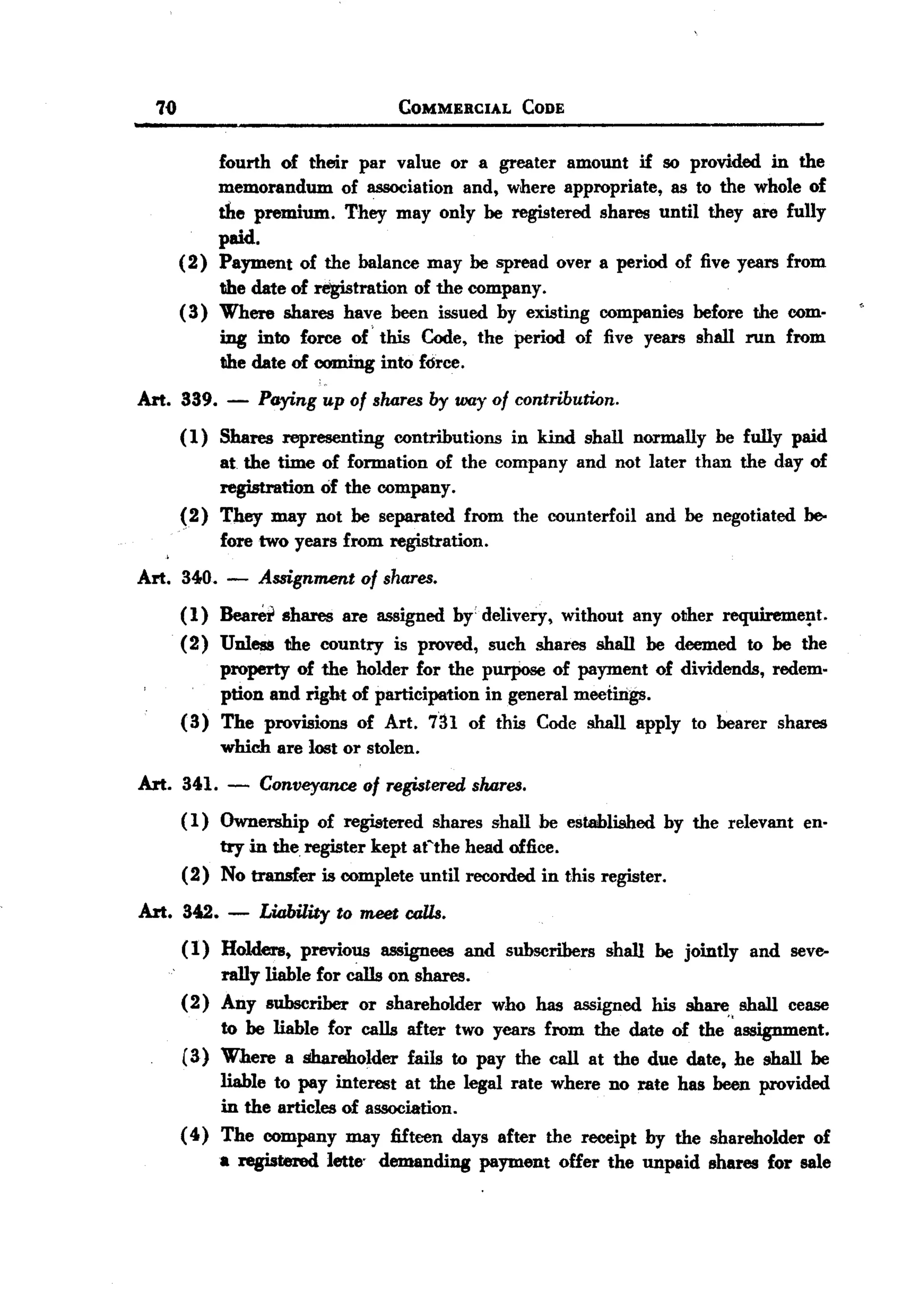 BACK
BACK
        70                             COMMERCIAL    CODE


                  fourth of their par value or a greater amount if so provided in the
                  memorandum of association and, where appropriate, as to the whole of
                  the premium. They may only be registered shares until they are fully
                  paid.
             (2) Payment of the balance may be spread over a period of five years from
                  the date of registration of the company.
             ( 3) Where shares have been issued by existing companies before the com-
                  ing into force of' this Code, the period of five years shall run from
                  the date of coming into force.
   Art. 339. - Paying up of shares by way of contribution.
        (1) Shares representing contributions in kind shall normally be fully paid
            at. the time of formation of the company and not later than the day of
            registration of the company.
        (2) They may not be separated from the counterfoil and be negotiated be-
            fore two years from registration.
   Art. 340. -        Assignment of shares.
             (1) Bearei shares are assigned by'delivery, without any other requireme!lt.
             (2) Unless the country is proved, such shares shall be deemed to be the
                 property of the holder for the purpose of payment of dividends, redem-
                 ption and right of participation in general meetings.
             (3) The provisions of Art. 7in of this Code shall apply to bearer shares
                 which are l05t or stolen.
   Art. 341. - Conveyance of registered shares.
        ( 1) Ownership of registered shares shall be established by the relevant en-
             try in the. register kept aCthe head office.
        (2) No transfer is complete until recorded in this register.
       Art. 342. -    Liability to meet calls.
             (1) Holders, previous assignees and subscribers shall be jointly and seve-
                  rally liable for cills on shares.
             (2) Any subscriber or shareholder who has assigned his share shall cease
                  to be liable for calls after two years from the date of the "assignment.
             (3) Where a shareholder fails to pay the call at the due date, he shall be
                  liable to pay interest at the legal rate where no rate has been provided
                  in the articles of association.
             ( 4) The company may fifteen days after the receipt by the shareholder of
                  a registered lette' demanding payment offer the unpaid shares for we
 