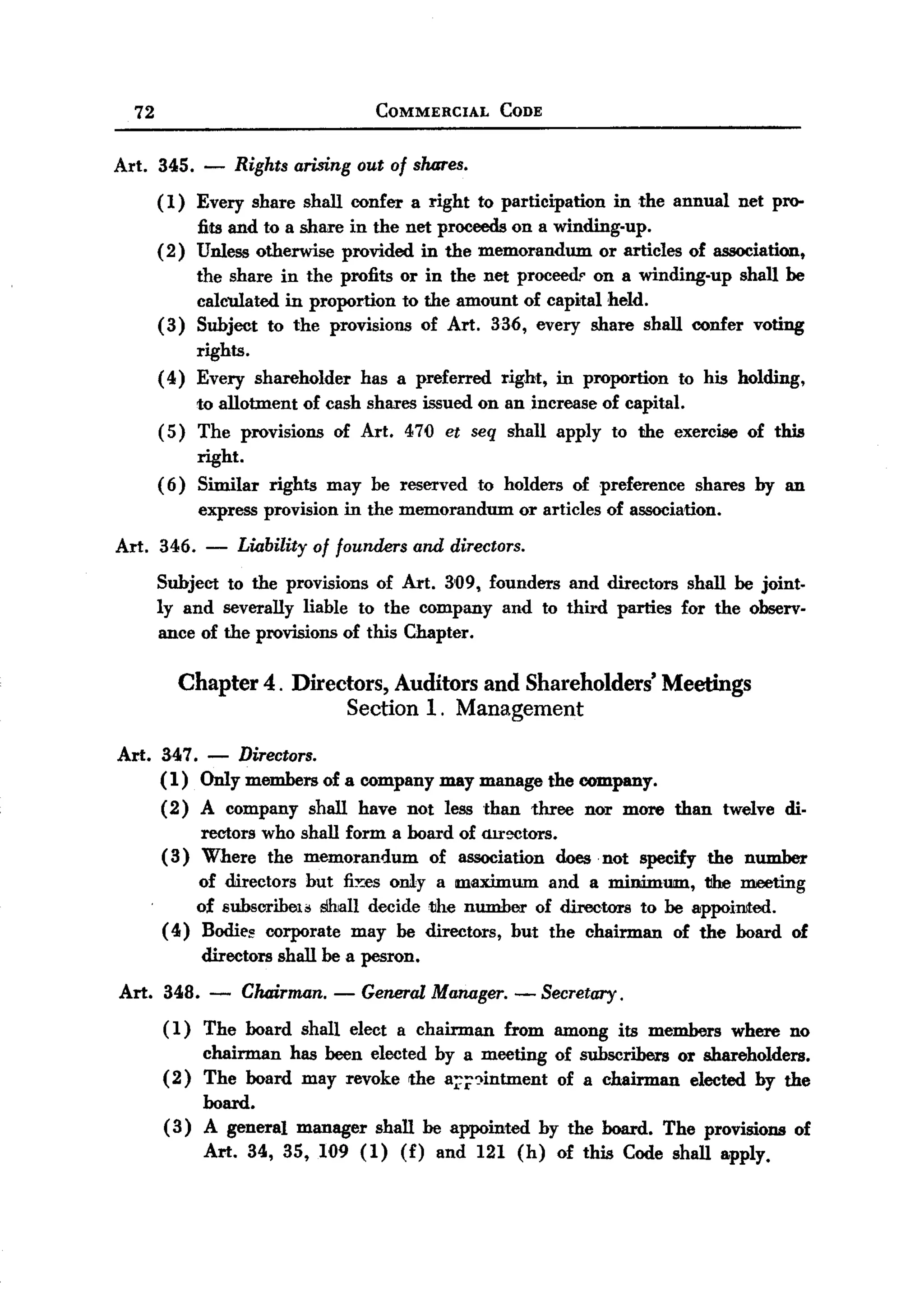 BACK
BACK
     72                                  COMMERCIAL       CODE



  Art.    345. -       Rights arising out of shares.
          (1)    Every share shall confer a right to participation          in the annual     net pro-
                 fits and to a share in the net proceeds on a winding-up.
          (2)    Unless otherwise provided in the memorandum        or articles of association,
                 the share in the profits or in the net proceedr on a winding-up shall be
                 calculated in proportion to the amount of capital held.
          (3)    Subject to the provisions of Art. 336, every share shall confer voting
               rights.
          ( 4) Every shareholder        has a preferred   right,     in proportion     to his holding,
               to allotment of cash shares issued on an increase of capital.
          (5) The provisions of Art. 470 et seq shall apply to the exercise of this
               right.
          ( 6) Similar rights may be reserved to holders of preference shares by an
                  express provision in the memorandum         or articles of association.

  Art. 346.       -    Liability of founders and directors.
          Subject to the provisions of Art. 3'09, founders and directors shall be joint.
          ly and severally liable to the company and to third parties for the observ-
          ance of the provisions of this Chapter.

                Chapter 4. Directors, Auditors and Shareholders' Meetings
                                 Section 1. Management

  Art. 347. - Directors.
       (1) Only members of a company may manage the company.
       ( 2) A company shall have not less than three nor more than twelve di-
            rectors who shall form a board of <Ur~tors.
       ( 3) Where the memorandum of association does. not specify the number
            of directors but fi~es only a maximum and a minimum, the meeting
            of subscribeJ.~ Shall decide the number of directors to be appoimed.
       ( 4) Bodie~ corporate may be directors, but the chairman of the board of
             directors shall be a pesron.
  Art.    348.     -   Chairman. - GeneralManager.- Secretary.
          ( 1 ) The board shall elect a chairman          from among         its members     where    no
               chairman has been elected by a meeting                of subscribers or shareholders.
          ( 2) The board may revoke the a~;;')intment                of a chairman elected by the
               board.
          ( 3) A general      manager    shall be appointed        by the board.     The provisions      of
                  Art. 34, 35, 109 (1)       (f)   and 121 (h)       of this Code shall apply.
 