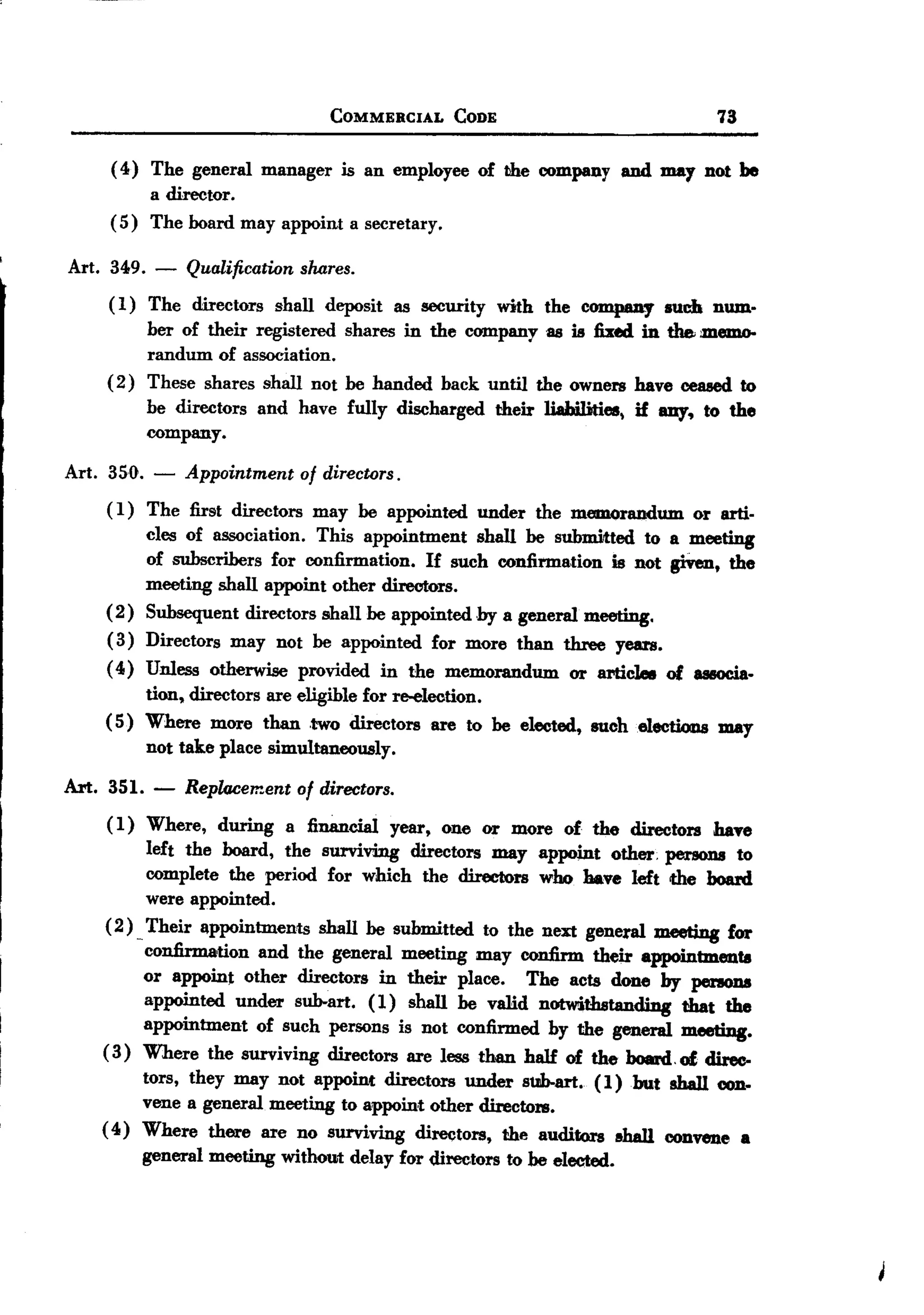 BACK
BACK
                                    COMMERCIAL   CODE                            73


        ( 4) The general manager is an employee of the company and mar not be
             a director.
        ( 5) The board may appoint a secretary.

Art. 349.     -   Qualificatron shares.
       ( 1) The directors shall deposit as security with the company such num.
             ber of their registered shares in the company as is fixed in the memo-
             randum of association.
       ( 2 ) These shares shall not be handed back until the owners have ceased to
             be directors and have fully discharged their liahilities, if amy. to the
             company.

Art. 350.     -   Appointment of directors.
       ( 1) The first directors may be appointed under the memorandum or arti-
            cles of association. This appointment shall be submitted to a meeting
            of subscribers for confirmation. If such confirmation is not giVen, the
            meeting shall appoint other directors.
       ( 2) Subsequent directors shall be appointed by a general meeting.
       ( 3) Directors may not be appointed for more than three yeus.
       ( 4) Unless otherwise provided in the memorandum or artieLIe of associa.
            tion, directors are eligible for re-election.
       ( 5) Where more than ,two directors are to be elected, suchelectioDs may
            not take place simultaneously.
Art.   351.   -   Replacement   of directors.
        (1) Where, during a financial year, one or more of the directors haTe
                left the board, the surviving directors may appoint other; persons to
                complete the period for which the directors who Mve left the board
                were appointed.
        ( 2 ) Their appointments shall be submitted to the next general meeting for
             -
               confirmation and the general meeting may confirm their appointments
               or appoint other directors in their place. The acts done by persons
               appointed under sub-art. ( 1) shall be valid notwithstanding that the
               appointment of such persons is not confirmed by the general meeting.
       (3) Where the surviving directors are less than half of the board,of direc-
               tors, they may not appoint directors under sub-art. (1 ) but shall con.
              vene a general meeting to appoint other directors.
       ( 4) Where there are no surviving directors, the auditors sha1l convene a
              general meeting without delay for directors to be elected.
 