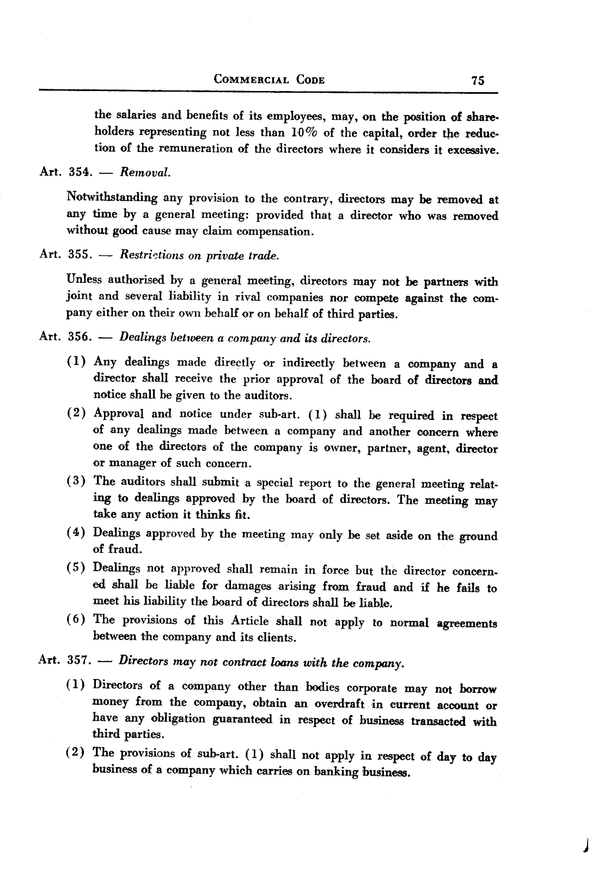 BACK
BACK
                                      COMMERCIAL         CODE                             75


          the salaries and benefits of its employees, may, on the position of share.
          holders representing   not less than 10% of the capital, order tJIe reduc.
          tion of the remuneration    of the directors where it considers it excessive.

Art. 354. -     Removal.
    Notwithstanding  any provision to the contrary, directors may be removed at
    any time by a general meeting: provided that a director who was removed
    without good cause may claim compensation.

Art. 355. -     Restri~tions    on private trade.

    Unless authorised by a gencral meeting, directors may not be partuers with
    joint and several liability in rival companies nor compete against the com-
    pany either on their own behalf or on behalf of third parties.

Art. 356. -     Dealings between a company          and its directors.
    (1)   Any    dealings      made   directly   or indirectly   between   a company     and a
         director shall receive the prior approval of the board of directors and
         notice shall be given to the auditors.
    ( 2) Approval and notice under sub-art. (l) shall be required in respect
          of any dealings made between a company and another concern where
          one of the directors of the company is owner, partner, agent, director
          or manager of such concern.
    (3)   The auditors shall submit a special report to the general meeting relat-
         ing to dealings approved by the board of directors. The meeting may
         take any action it thinks fit.
    ( 4) Dealings approved by the meeting may only be set aside on the ground
          of fraud.
    (5)   Dealings    not approved      shall remain      in force but the director    concern.
         ed shall be liable for damages arising from fraud and if he fails to
         meet his liability the board of directors shall be liable.
    ( 6) The provisions of this Article shall not apply to normal agreements
          between the company         and its clients.

Art. 357. - Directors may not contract loons with the company.
     (1) Directors of a company other than bodies corporate may nOt borrow
          money from the company, obtain an overdraft in current account or
          have any obliga>tion guaranteed in respect of business transacted with
          third parties.
    ( 2 ) The provisions of sub-art. (1) shall not apply in respect of day to day
          business of a company which carries on banking business.




                                                                                                  )
 
