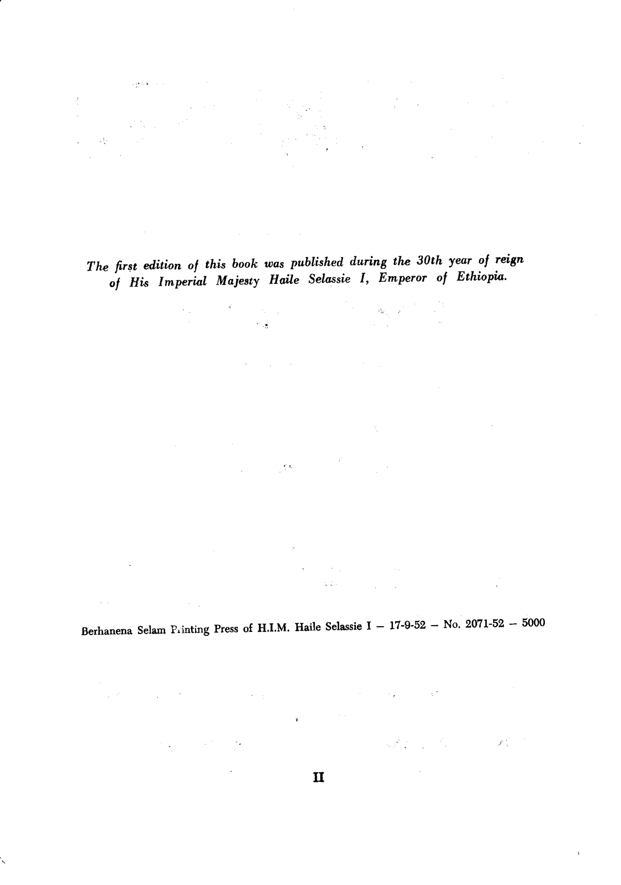 reign
 The fir~t edition of this book was published during the 30th year of
                                                                Ethiopia.
     of His Imperial    Majesty Haile Selassie I, Emperor    of




                                                                                     5000
Berhanena Selam Pdnting Press of H.I.M. Haile Selassie I - 17-9-52 - No. 2071-52 -




                                            n
 