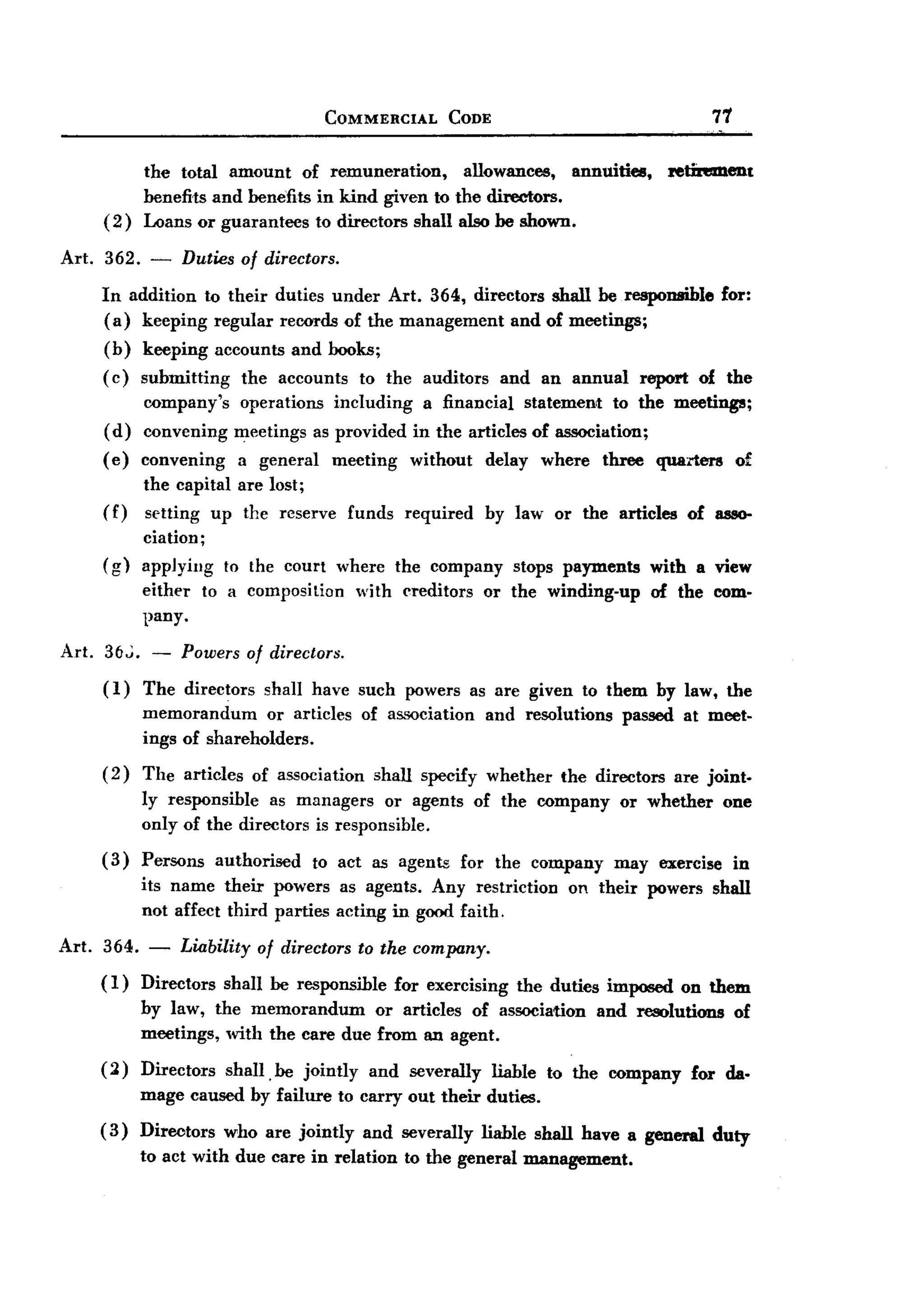 BACK
BACK
                                           COMMERCIAL          CODE                                          71


              the total amount of remuneration,       allowances,   annuities,                      Jetinmlent
              benefits and benefits in kind given to the directors.
       (2)    Loans or guarantees to directors shall also be shown.

Art.   362.    -       Duties of directors.
       In addition to their duties under Art. 364, directors shall be responsible                             for:
       ( a) keeping regular records of the management and of meetings;
       (b)    keeping      accounts and books;
       ( c) submitting        the accounts       to the auditors        and an annual           report    of the
              company's      operations including a financial statement to the meetings;
       (d)    convening      meetings as provided in the articles of association;
       ( e) convening         a general     meeting      without      delay    where    three     quarters        of
              the capital are lost;
       (f)    setting up the reserve            funds    required     by law or the articles             of 8880-
              ciation;
       (g)    applying      to the court where          the company      stops payments          with a view
              either     to a composition        with creditors       or the winding-up          of the com.
              pany.

Art.   3()";. -        Powers of directors.
       (I)    The directors      shall have such powers as are given to them by law, the
              memorandum      or articles        of association       and resolutions     passed at meet.
              ings of shareholders.
       (2)    The articles of association shall specify whether the directors are joint.
              ly responsible as managers or agents of the company or whether one
              only of the directors is responsible.
       (3)    Persons      authorised     to act as agents      for the company          may exercise             in
              its name their powers as agents. Any restriction                    on their powers shall
              not affect third parties acting in good faith.

Art.   364. - Liability of directors to the company.
       ( I) Direetors shall be responsible for exercising                 the duties imposed on them
              by law, the memorandum      or articles of association                   and resolutions            of
              meetings, with the care due from an agent.
       (2)    Directors     shall. be jointly     and severally       liable   to the company            for da.
              mage caused by failure to carry out their duties.
       ( 3) Directors       who are jointly      and severally      liable shall have a general              duty
              to act with due care in relation           to the general management.
 