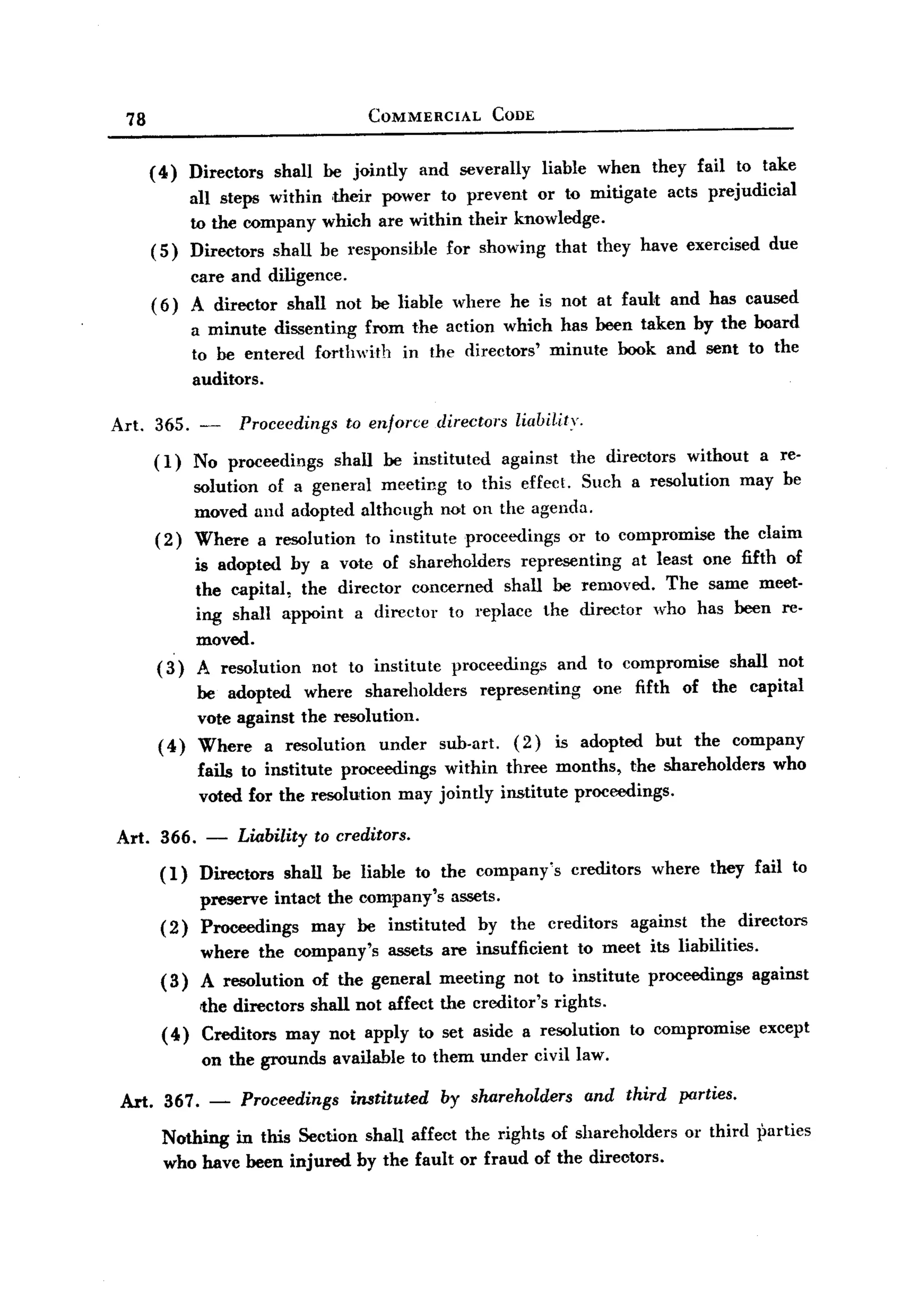 BACK
BACK
    78                                    COMMERCIAL          CODE


         (4)    Directors   shall be jointly        and severally       liable     when   they fail to take
              all steps within their power to prevent or to mitigate acts prejudicial
              to the company which are within their knowledge.
         ( 5) Directors shall be responsible for showing that they have exercised due
              care and diligence.
         ( 6) A director shall not be liable where he is not at fau1t and has caused
                a minute dissenting from the action which has been taken by the board
                to be entered forthwith in the directors' minute book and sent to the
                auditors.

  Art.   365. -        Proceedings    to enforce      directors     liabil,ity,

         (1)    No proceedings       shall be instituted          against    the directors     without   a re-
                solution of a general meeting to this effect. Such a resolution may be
                moved and adopted although not on the agenda,
         (2)    Where a resolution to institute proceedings or to compromise the claim
                is adopted hy a vote of shareholders representing   at least one fifth of
                the capital, the director concemed shall be removed. The same meet-
                ing shall appoint a director to replace the director who has been re-
                moved.
          (3)   A resolution not to institute proceedings and to compromise shall not
               be adopted where shareholders       representing one fifth of the capital
               vote against the resolution.
          ( 4) Where a resolution      under sub-art. (2) is adopted but the company
                 fails to institute proceedings within three months, the shareholders                      who
                 voted for the resolution may jointly institute proceedings.

  Art. 366.       -   Liability   to creditors.

          (1)    Directors shall be liable to the company's creditors where they fail to
                 preserve intaot the company's assets.
          (2)    Proceedings    may be instituted  hy the creditors against the directors
                 where the company's assets are insufficient to meet its liabilities.
          (3)    A resolution of the general meeting not to institute proceedings against
               the directors shall not affect the creditor's rights.
          ( 4) Creditors may not apply to set aside a resolution                       to compromise     except
                 on the grounds      available to them under civil law.

   Art. 367.      -    Proceedings     instituted     by shareholders             and third   parties.

          Nothing in this Section shall affect the rights of shareholders                      or third parties
          who havc been injured by the fault or fraud of the directors.
 