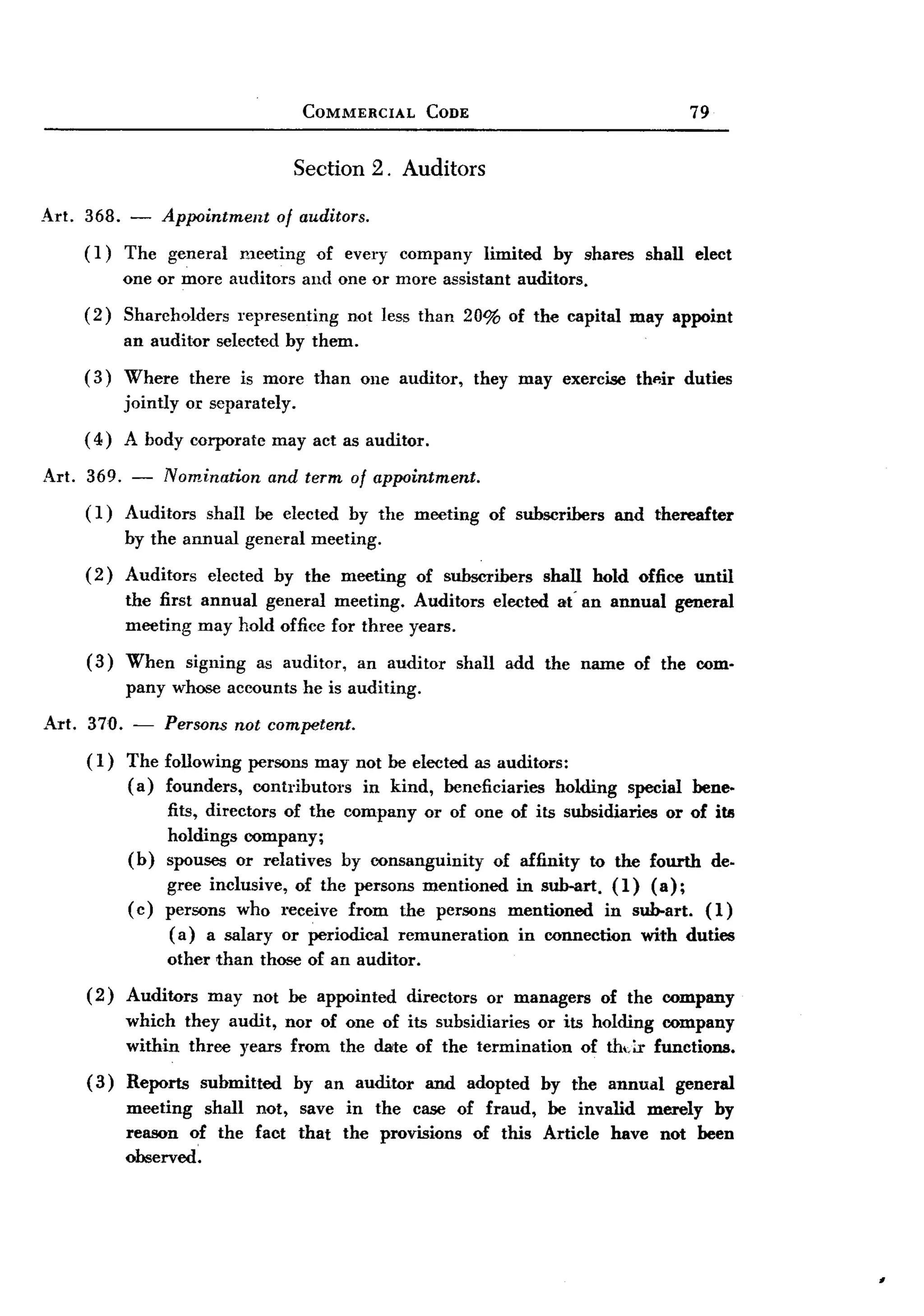 BACK
  BACK
                                          COMMERCIAL        CODE                                  79


                                         Section    2. Auditors

Art. 368. - Appointment of auditors.
     (1) The general meeting of every company limited by shares shall elect
         one or more auditors and one or more assistant auditors.
       (2)   Shareholders      representing    not less than 20% of the capital may appoint
             an auditor     selected by them.
       (3)   Where there is more than              one auditor,      they may exercise    thp-ir duties
             jointly or separately.
       ( 4) A body corporate          may act as auditor.

Art. 369. -       Nomination          and term of appointment.
       (1)   Auditors shall be elected by the meeting                 of subscribers    and thereafter
             by the annual general meeting.
       (2)   Auditors      elected    by the meeting      of subscribers     shall hold office until
             the first annual general meeting. Auditors                elected at' an annual    general
             meeting may hold office for three years.
       (3)   When signing as auditor, an auditor                  shall add the name of the com-
             pany whose accounts he is auditing.

Art.   370. -     Persons not competent.
       ( 1) The following persons may not be elected as auditors:
            (a) founders, contributors   in kind, beneficiaries holding special bene-
                fits, directors of the company or of one of its subsidiaries or of itl!
                holdings company;
            (b) spouses or relatives by consanguinity    of affinity to the fourth de.
                  gree inclusive, of the persons mentioned in sub-art. (1) (a);
             ( c) persons who receive from the persons mentioned in sub-art. (1)
                   (a) a salary or periodical remuneration in connection with duties
                  other than those of an auditor.
       (2)   Auditors      may not be appointed          directors    or managers      of the company
             which they audit, nor of one of its subsidiaries or its holding company
             within three years from the date of the termination of thdr functions.
       ( 3) Reports       submitted      by an auditor      and adopted      by the annual      general
             meeting shall not, save in the case of fraud, be invalid merely by
             reason of the faot that the provisions of this Article have not been
             observed.
 