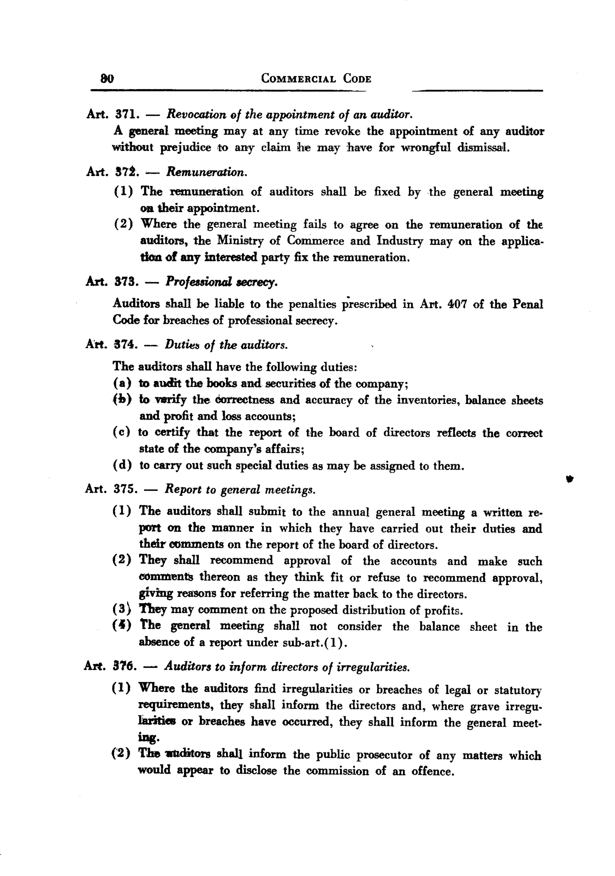 BACK
BACK
       80                                    COMMERCIAL        CODE


   Art. 371.      -
                 Revocation of the appointment of an auditor.
        A general meeting may at any time revoke the appointment                            of any auditor
        without prejudice 'to an'Y claim ne may have for wrongful                         dismissal.
   Arl. S7i. ~ Remuneration.
        ( 1) The remuneration           of auditors       shall be fixed by the          general      meeting
                 OJ!their appointment.
            ( 2) Where the general meeting            fails to agree on the remuneration               of thE
                 auditors, the Ministry of Commerce and Industry                    may on the applica.
                 tion of any mterested party fix the remuneration.

   Art. 873. -        ProfeuionaZ    teereey.
        Auditors shall be liable to the penalties prescribed                   in AI'!:. 407 of the Penal
        Code for breaches of professional secrecy.

   Art. 374. - Dutwa of tlu! auditors.
        The auditors shall have the following duties:
        ( a) to audit the books and securities of the company;
        (b) to wrify the Correctness and accuracy of the inventories,                       balance     sheets
                  and profit and loss accounts;
            ( c) to certify that the report of the board of directors                reflects     the correct
                 state of the company's affairs;
            ( d) to carry out such special duties as may be assigned to them.

   Art. 375.     -    Report to general meetings.
                                                                                                                  .
        (1)     The auditors     shall submit       to the annual     general     meeting       a written   re-
                port on the manner in which they have carried out their duties and
                their comments on the report of the board of directors.
        (2)     They shall recommend      approval   of the accounts    and make such
                e-oJJ1JDent!!thereon as they think fit or refuse to recommend approval,
                giving rea'SOns for referring the matter back to the directors.
        (3)     They may comment on the proposed distribution of profits.
        (4)     The general meeting         shall not consider the balance sheet in the
                absence of a report under sub.art.(l).

   Art. 816. -        Auditor$   to inform      directors of irregularities.
        (1)     Where    the auditors    find irregularities       or breaches     of legal or statutory
                requirements,   they shall inform the directors and, where grave irregu.
                Iaritie8 or breaches have occurred, they shall inform the general meet-
                ing.
        (2)     The 1IUditors shall inform the public prosecutor of any matters which
                would appear     to disclose the commission           of an offence.
 