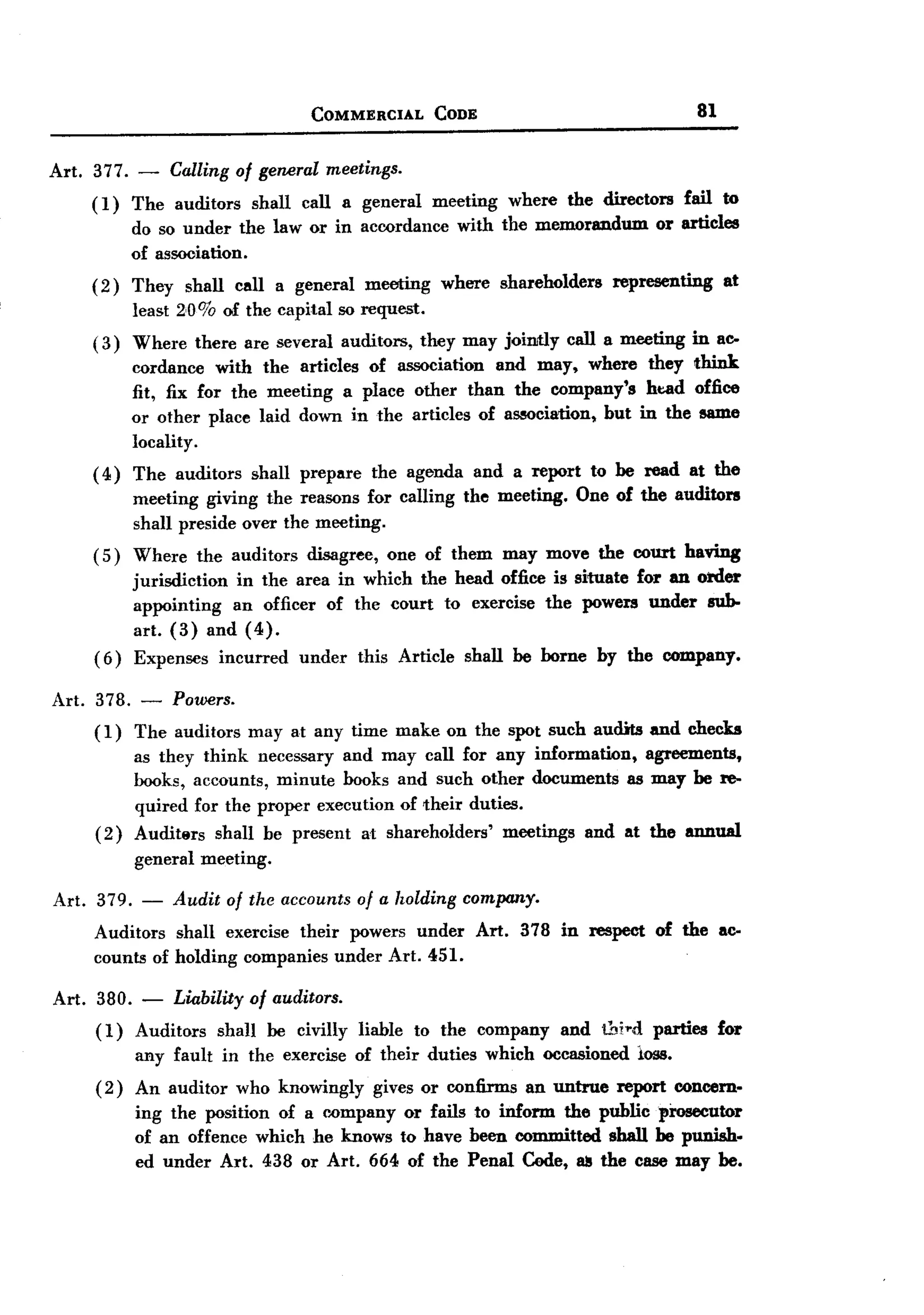 BACK
 BACK
                                      COMMERCIAL        CODE                                      81


Art. 377.   -    Calling of general meetings.
     (1)    The auditors     shall   call a general     meeting    where     the directors    fail to
            do so under the law or in accordance              with the memorandum        or articles
            of association.
     ( 2) They    shall    call a general    meeting     where    shareholders     representing        at
            least 2,0% of the capital so request.
     ( 3) Where     there are several auditors,        they may joimly       call a meeting    in ac-
            cordance with the articles of association and may, where they think
            fit, fix for the meeting a place other than the company's ht:.ad office
            or other place laid down in the articles of association, but in the same
            locality.
     ( 4 ) The auditors      shall prepare       the agenda    and a report      to be read at the
            meeting giving the reasons for calling            the meeting.    One of the auditors
            shall preside over the meeting.
     ( 5) Where     the auditors     disagree,    one of them may move the court having
            jurisdiction in the area in which the head office is situate for an order
            appointing   an officer of the court to exercise the powers under sub-
            art. (3) and (4).
     (6)    Expenses incurred under this Article shall be borne by the company.

Art. 378. - Powers.
     (1) The auditors       may at any time make on the spot such audits and checks
            as they think necessary and may call for any information,      agreements,
            books, accounts, minute books and such other documents as may be re-
            quired for the proper execution of 'their duties.
     (2)    Audit8rs shall be present at shareholders'     meetings and at the annual
            general meeting.

Art. 379. - Audit of the accounts of a holding company.
     Auditors shall exercise their powers under Art. 378 in respect of the ac-
     counts of holding companies under Art. 451.

Art. 380. - Liability of auditors.
     (1) Auditors shall be civilly liable to the company and thi,.d parties for
         any fault in the exercise of their duties which occasioned loss.
     (2) An auditor who knowingly gives or confirms an untrue report concern-
         ing the position of a (''ompany or fails to inform the public prosecutor
         of an offence which he knows to have been committed shall be punish-
         ed under Art. 438 or Art. 664 of the Penal Cede, u the case may be.
 