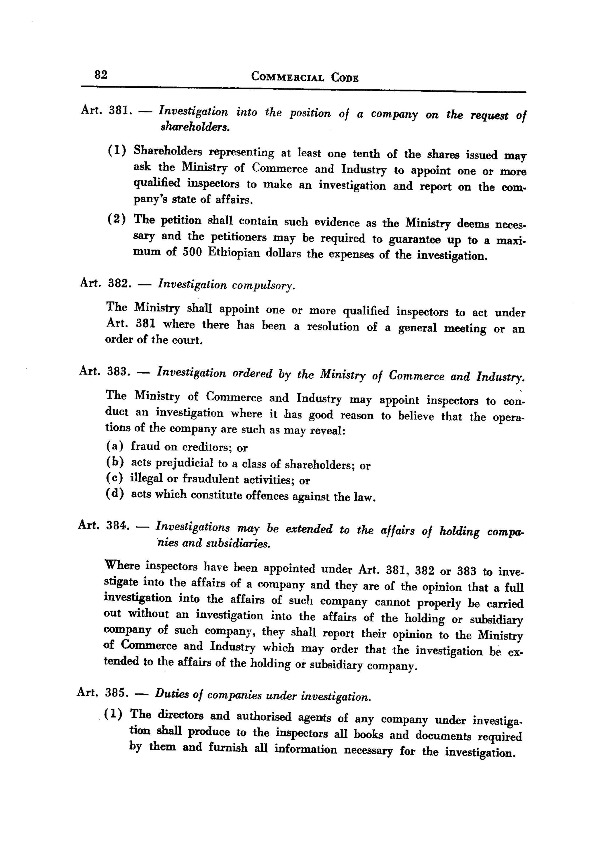 BACK
BACK
         82                                        COMMERCIAL          CODE


   Art. 381.          -   Investigatum       into the position of a company on the request of
                           sTun-eholders.
              (I)    Shareholders      representing      at least one tenth        of the shares    issued may
                     ask the Ministry of Commerce and Industry                      to appoint     one or more
                     qualified inspectors to make an investigation                  and report     on the com-
                     pany's state of affairs.
              (2)    The petition      shall contain      such evidence        as the Ministry     deems neces-
                     sary and the petitioners may be required to guarantee up to a maxi-
                     mum of 500 Ethiopian dollars the expenses of the investigation.

   Art.       382.    -   Investigation     compulsory.

          The Ministry shall appoint one or more qualified inspectors to act under
          Art. 381 where there has been a resolution of a general meeting or an
          order of the court.

   Art. 383.          -   Investigation     ordered     by the Ministry         of Commerce      and Industry.

          The         Ministry of Commerce and Industry may appoint inspectors to con-
          duct         an investigation   where it has good reason to believe that the opera-
          tions       of the company are such as may reveal:
          ( a)       fraud on creditors; or
          (b)        acts prejudicial to a class of shareholders; or
          ( c)       illegal or fraudulent activities; or
          ( d)       acts which constitute offences against the law.

   Art. 384. -            Investigations may be extended to the affairs of Mlding compa-
                          nies and subsidiaries.
          Where inspectors have been appointed under Art. 381, 382 or 383 to inve-
          stigate into the affairs of a company and they are of the opinion that a full
          investigation  into the affairs of such company cannot properly be carried
          out without an investigation      into the affairs of the holding or subsidiary
          company of such company, they shall report their opinion to the Ministry
          of Commerce and Industry which may order that the investigation          he ex-
          tended to the affairs of the holding or subsidiary company.

  Art.    385.        -   Duties    of companies      under   investigation.
          (I)        The directors     and authorised         agents    of any company      under    investiga-
                     tion shall produce to the inspectors all hooks and documents required
                     by them and furnish all information     necessary for the investigation.
 