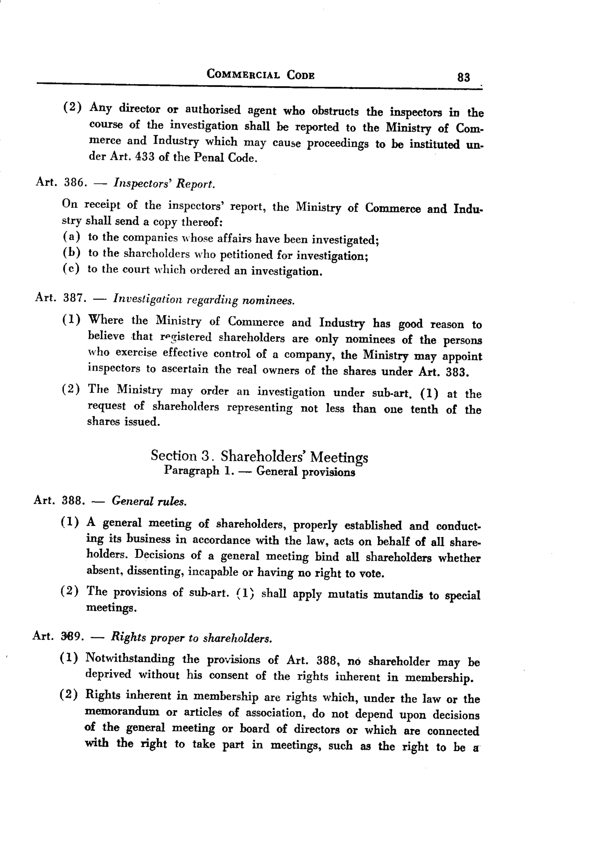 BACK
 BACK
                                      COMMERCIAL              CODE                                    83

       (2)   Any director     or authorised        agent    who obstmcts         the inspectors     in the
             course of the investigation  shall be reported to the Ministry of Com-
             merce and Industry which may caU8e proceedings to be instituted un-
             der Art. 433 of the Penal Code.

Art.    386. - Inspectors' Report.
       On receipt of the inspectors' report, the Ministry of Commerce                          and Indu.
       stry shall send a copy thereof:
       (a) to the companies whose affairs have been investigated;
       (b) to the shareholders who petitioned for investigation;
       (c) to the court which ordered an investigation.

Art. 387. - Investigation regarding rwminees.
     (1) Where the Ministry of Commerce and                           Industry     has good reason         to
             believe that rpg-istered shareholders  are only nominees of the persons
             who exercise effective control of a company, the Ministry may appoint
             inspectors to ascertain the real owners of the shares under Art. 383.
       (2)   The   Ministry    may   order     an investigation          under     sub-art.   (1)   at the
             request of shareholders         representing       not    less than     one tenth      of the
             shares issued.


                          Section 3. Shareholders'                Meetings
                              Paragraph 1.     -    General     provisions

Art. 388. - General rules.
     ( 1) A general meeting of shareholders, properly established and conduct-
          ing its business in accordance with the law, acts on behalf of all share-
          holders. Decisions of a general meeting bind all shareholders whether
          absent, dissenting, incapable or having no right to vote.
     (2) The provisions of sub-art. (1
                                         J shall apply mutatis mutandis to special
          meetings.

Art. 389. - Rights proper to shareholders.
     (1) Notwithstanding the provisions of Art. 388, no shareholder may be
         deprived without his consent of the rights inherent in membership.
     (2) Rights inherent in membership are rights which, under the law or the
         memorandum or articles of association, do not depend upon decisions
         of the general meeting or board of directors or which are connected
         with the right to take part in meetings, such as the right to he a
 
