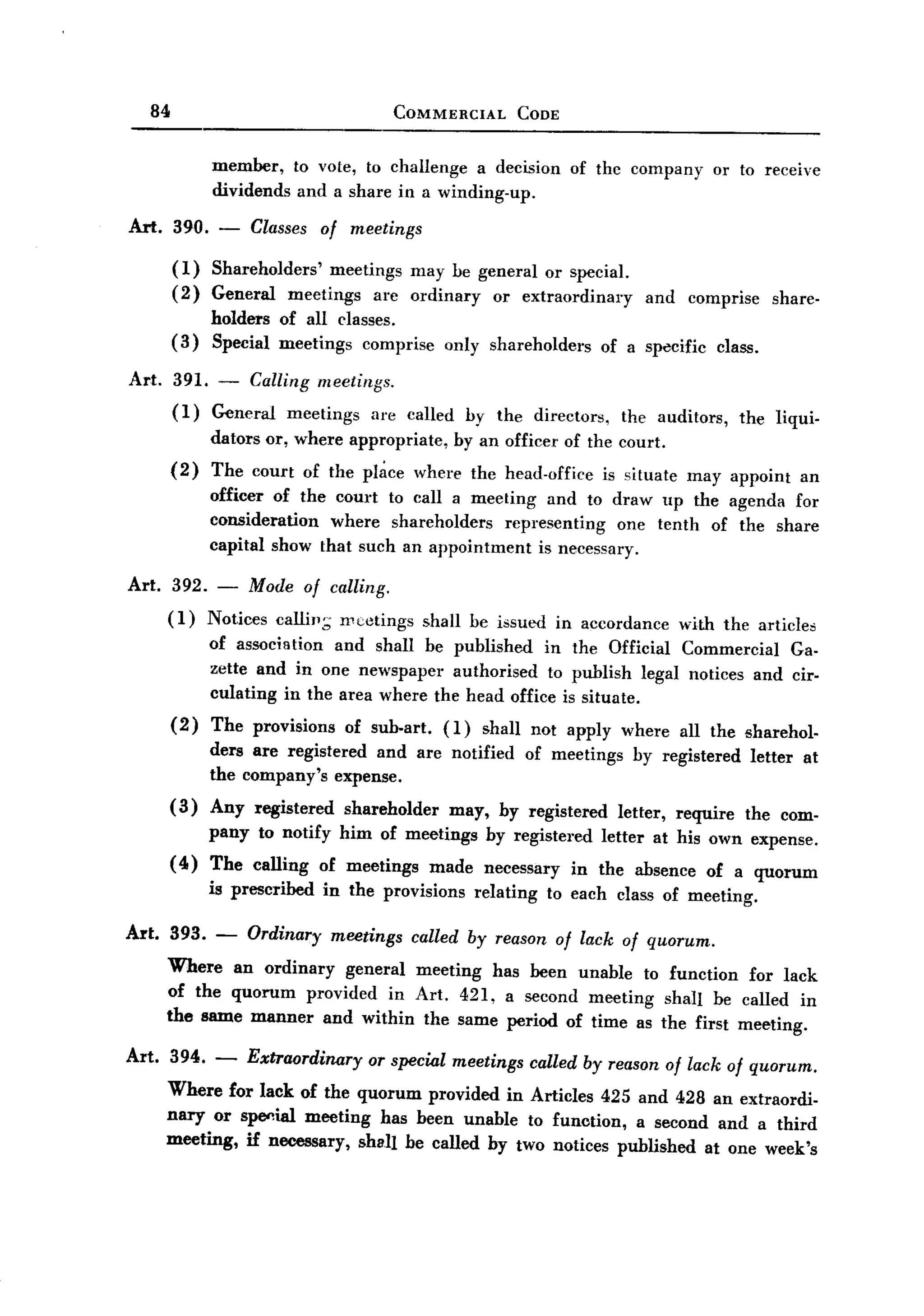 BACK
BACK
       84                                      COMMERCIAL         CODE


                  member, to vote, to challenge a decision               of thc company         or to receive
                  dividends and a share in a winding-up.

   Art. 390. -         Classes of meetings
            (1)   Shareholders' meetings may be general or special.
            (2)   General meetings are ordinary or extraordinary                     and     comprise     share-
                  holders of all classes.
            (3)   Special meetings comprise          only shareholders         of a specific     class.

   Art.     391. - Calling meetings.
            (1)  General meetings are called               by the directors,     the auditors,      the liqui-
                  dators or, where appropriate,        by an officer of the court.
            (2)   The court of the pl~ce where the head-office                 is situate    may appoint       an
                  officer of the court to call a meeting and to draw up the agenda for
                  consideration  where shareholders   representing one tenth of the share
                  capital show that such an appointment is necessary.

   Art.    392. - Mode of calling.
          (1) Notices calli.,,; nlcetings          shall be issued in accordance            with the articles
                  of association and shall be published in the Official Commercial Ga-
                  zette and in one newspaper authorised to publish legal notices and cir-
                  culating in the area where the head office is situate.
            (2)   The provisions     of sub.art.     (1)     shall not apply where          all the sharehol-
                  ders are registered and are notified             of meetings     by registered      letter   at
                  the company's expense.
            (3)   Any registered shareholder  may, by registered letter, require the com-
                  pany to notify him of meetings by registered letter at his own expense.
            ( 4) The calling      of meetings      made      necessary    in the absence       of a quorum
                  is prescribed    in the provisions        relating   to each class of meeting.

   Art. 393.      -    Ordinary     meetings     called by reason of lack of quorum.
          Where an ordinary general meeting has been unable to function for lack
          of the quorum provided in Art. 421, a second meeting shall be called in
          the same manner and within the same period of time as the first meeting.

   Art. 394. - Extraordinary or special meetings called by reason of lack of quorum.
        Where for lack of the quorum provided in Articles 425 and 428 an extraordi-
        nary or spe<1ial meeting has been unable to funotion, a second and a third
        meeting, if necessary, shall be called by two notices published at one week's
 