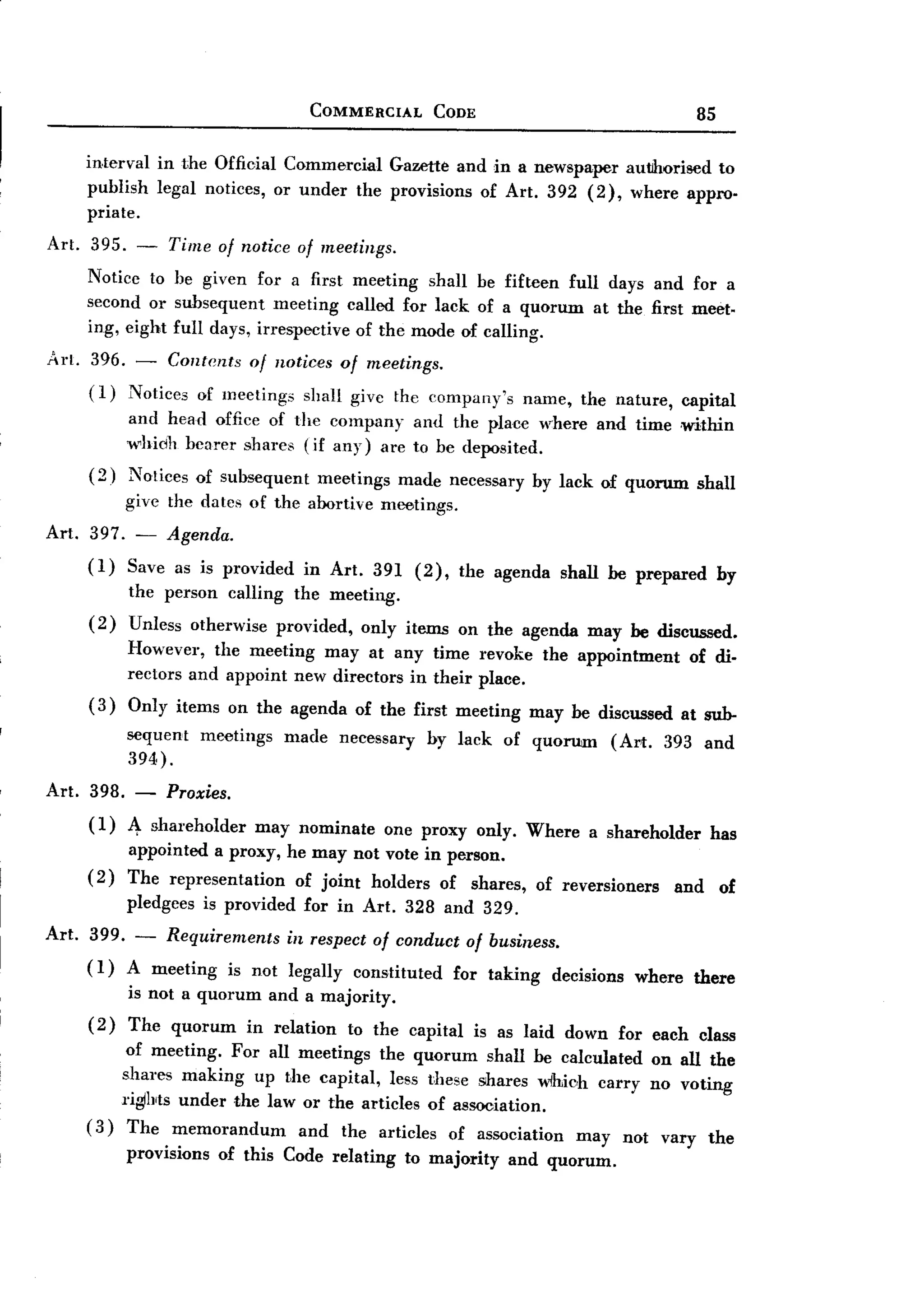BACK
 BACK
                                         COMMERCIAL         CODE                                   85


    interval   in the Official Commercial Gazette and in a newspaper autJhorised to
    publish    legal notices, or under the provisions of Art. 392 (2), where appro-
    pria te.
Art. 395. - Time of notice of meetings.
     Notice to he given for a first meeting shall be fifteen full days and for a
     second or subsequent meeting called for lack of a quorum at the first meet.
     ing, eight full days, irrespective of the mode of calling.
Art. 396. -   Contents of notices of meetings.
     (1) Notices of meetings shall give the company's                    name, the nature,      capital
           and head offiee of the company and the place where and time ,within
           whidh hearer shares (if any) are to he deposited.
     (2)   Notices of subsequent          meetings     made necessary by lack of quorum            shall
           give the dates of the abortive meetings.
Art. 397. - Agenda.
     (1) Save as is provided            in Art. 391 (2),          the agenda   shall be prepared        by
           the person      calling     the meeting.
     (2)   Unless otherwise          provided,    only items on the agenda may be discussed.
           However, the meeting may at any time revoke the appointment                           of di-
           rectors and appoint new directors in their place.
     (3)   Only items on the agenda of the first meeting                  may be discussed      at sub-
           sequent      meetings      made   necessary     by lack     of quorum     (Art.   393 and
           394).
Art. 398. - Proxies.
     ( 1)
          4- shal'eholder may nominate one proxy only. Where a shareholder has
          appointed a proxy, he may not vote in person.
     (2) The representation   of joint holders of shares, of reversioners and of
           pledgees     is provided     for in Art. 328 and 329.
Art. 399. - Requirements   in respect of conduct of business.
     ( 1) A meeting is not legally constituted for taking decisions                     where    there
           is not a quorum         and a majority.
     (2)   The quorum         in relation        to the capital    is as laid down for each class
         of meeting. For all meetings the quorum shall he calculated on all the
        shares making up the capital, less these shares wihich carry no voting
        riglhts under the law or the articles of association.
    (3) The memorandum        and the articles of association may not vary the
           provisions     of this Code relating         to majority    and quorum.
 