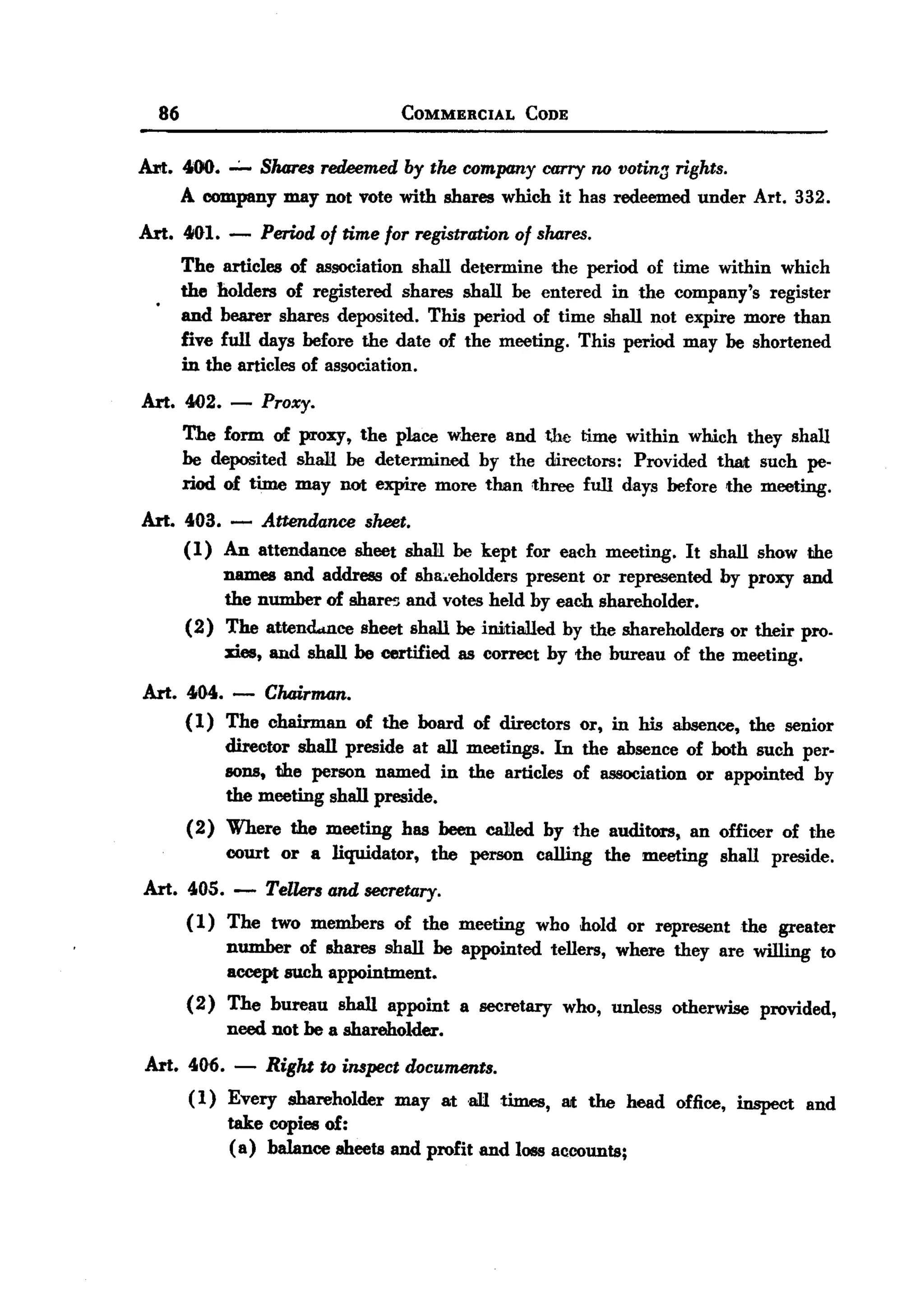 BACK
BACK
         86                              COMMERCIAL     CODE


       Art. 400. ..;.. Shares redeemed by the company carry no votin:J rights.
            A company may not vote with shares which it has redeemed under Art. 332.
       Art. 4IIH. -    Period of time for registration of shares.
              The articles of association shall determine the period of time within which
         .    the holders of registered shares shall be entered in the company's register
              and bearer shares deposited.   This period of time shall not expire more than
              five full days before the date of the meeting. This period may be shortened
              in the articles of association.
       Art. 4<12.-     Proxy.
              The form of proxy, the place where and the time within which they shall
              be deposited shall be determined by the directors: Provided that such pe-
              riod of time may not expire more than three full days before the meeting.
       Art. 403. - Attendance sheet.
            (1) An attendance sheet shaH be kept for each meeting. It shall show the
                names and address of sha:.'eholders present or represented by proxy and
                 the number of sharl'5 and votes held by each shareholder.
            (2) The attend..nce sheet shall be initialled by the shareholders or their pro.
                 xies, and shall he certified as correct by the bureau of the meeting.

       Art. 404. - Chair11l4n.
            (1) The chairman of the board of directors or, in his absence, the senior
                director shall preside at all meetings. In the absence of both such per-
                sons, the person named in the articles of association or appointed by
                the meeting shall preside.
              (2) Where the meeting has been called by the auditors, an officer of the
                  court or a liquidator, the person calling the meeting shall preside.
       Art. 405. -      Tellers and secretary.
              (1) The two members of the meeting who hold or represent the greater
                  number of shares shall be appointed tellers, where they are willing to
                  accept such appointment.
              (2) The bureau shall appoint a secretary who, unless otherwise provided,
                  need not be a shareholder.
       Art. 40,6. -     Right to inspect documents.
              ( 1) Every shareholder may ataR times, lilt the head office, inspect and
                   take copies of:
                   ( a) balance sheets and profit and loss accounts;
 