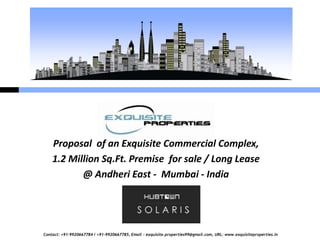 Proposal of an Exquisite Commercial Complex,
    1.2 Million Sq.Ft. Premise for sale / Long Lease
           @ Andheri East - Mumbai - India




Contact: +91-9920667784 / +91-9920667785, Email – exquisite.properties99@gmail.com, URL: www.exquisiteproperties.in
 