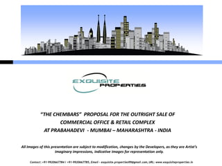 Contact: +91-9920667784 / +91-9920667785, Email – exquisite.properties99@gmail.com, URL: www.exquisiteproperties.in
“THE CHEMBARS” PROPOSAL FOR THE OUTRIGHT SALE OF
COMMERCIAL OFFICE & RETAIL COMPLEX
AT PRABAHADEVI - MUMBAI – MAHARASHTRA - INDIA
All Images of this presentation are subject to modification, changes by the Developers, as they are Artist’s
imaginary impressions, indicative images for representation only.
 