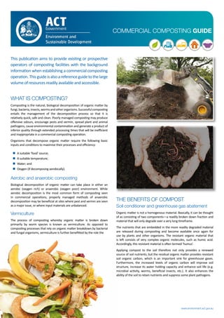 COMMERCIAL COMPOSTING GUIDE
www.environment.act.gov.au
This publication aims to provide existing or prospective
operators of composting facilities with the background
information when establishing a commercial composting
operation.Thisguideisalsoareferenceguidetothelarge
volume of resources readily available and accessible.
WHAT IS COMPOSTING?
Composting is the natural, biological decomposition of organic matter by
fungi,bacteria,insects,wormsandotherorganisms.Successfulcomposting
entails the management of the decomposition process so that it is
relatively quick, safe and clean. Poorly managed composting may produce
offensive odours, encourage pests and vermin, spread plant and animal
pathogens, cause environmental contamination and generate a product of
inferior quality through extended processing times that will be inefficient
and inappropriate in a commercial composting operation.
Organisms that decompose organic matter require the following basic
inputs and conditions to maximise their processes and efficiency:
„ A suitable ‘food’ source;
„ A suitable temperature;
„ Water; and
„ Oxygen (if decomposing aerobically).
Aerobic and anaerobic composting
Biological decomposition of organic matter can take place in either an
aerobic (oxygen rich) or anaerobic (oxygen poor) environment. While
aerobic decomposition is the most common form of composting seen
in commercial operations, properly managed methods of anaerobic
decomposition may be beneficial at sites where pest and vermin are seen
as a major issue, or where input materials are unbalanced.
Vermiculture
The process of composting whereby organic matter is broken down
primarily by worm species is known as vermiculture. As opposed to
composting processes that rely on organic matter breakdown by bacterial
and fungal organisms, vermiculture is further benefitted by the role the
worms play in providing aeration to the compost and the increased speed
at which the final product may be generated. Vermiculture operations are
usually able to process higher meat product concentrations than other
compost operations.
THE BENEFITS OF COMPOST
Soil conditioner and greenhouse gas abatement
Organic matter is not a homogenous material. Basically, it can be thought
of as consisting of two components—a readily broken down fraction and
material that will only degrade over a very long timeframe.
The nutrients that are embedded in the more readily degraded material
are released during composting and become available once again for
use by plants and other organisms. The resistant organic material that
is left consists of very complex organic molecules, such as humic acid.
Accordingly, this resistant material is often termed ‘humus’.
Applying compost to the soil therefore not only provides a renewed
source of soil nutrients, but the residual organic matter provides resistant
soil organic carbon, which is an important sink for greenhouse gases.
Furthermore, the increased levels of organic carbon will improve soil
structure, increase its water holding capacity and enhance soil life (e.g.
microbial activity, worms, beneficial insects, etc.). It also enhances the
ability of the soil to retain nutrients and suppress some plant pathogens.
 