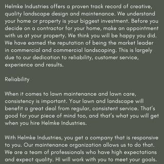 Helmke Industries offers a proven track record of creative,
quality landscape design and maintenance. We understand
your home or property is your biggest investment. Before you
decide on a contractor for your home, make an appointment
with us at your property. We think you will be happy you did.
We have earned the reputation of being the market leader
in commercial and commercial landscaping. This is largely
due to our dedication to reliability, customer service,
experience and results.
Reliability
When it comes to lawn maintenance and lawn care,
consistency is important. Your lawn and landscape will
benefit a great deal from regular, consistent service. That’s
good for your piece of mind too, and that’s what you will get
when you hire Helmke Industries.
With Helmke Industries, you get a company that is responsive
to you. Our maintenance organization allows us to do that.
We are a team of professionals who have high expectations
and expect quality. HI will work with you to meet your goals.