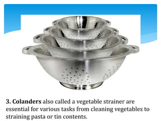 3. Colanders also called a vegetable strainer are
essential for various tasks from cleaning vegetables to
straining pasta or tin contents.
 