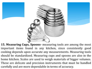 15. Measuring Cups, Spoons- measuring tools are among the most
important items found in any kitchen, since consistently good
cooking depends upon accurate any measurements. Measuring tools
should be standardized. Measuring cups and spoons are also in the
home kitchen. Scales are used to weigh materials of bigger volumes.
These are delicate and precision instruments that must be handled
carefully and are more dependable in terms of accuracy.
 