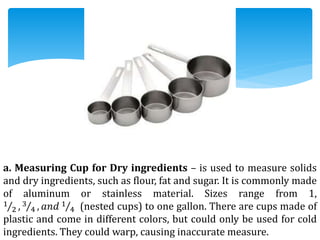 a. Measuring Cup for Dry ingredients – is used to measure solids
and dry ingredients, such as flour, fat and sugar. It is commonly made
of aluminum or stainless material. Sizes range from 1,
1
2 , 3
4 , 𝑎𝑛𝑑 1
4 (nested cups) to one gallon. There are cups made of
plastic and come in different colors, but could only be used for cold
ingredients. They could warp, causing inaccurate measure.
 