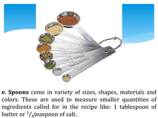 e. Spoons come in variety of sizes, shapes, materials and
colors. These are used to measure smaller quantities of
ingredients called for in the recipe like: 1 tablespoon of
butter or 1
4teaspoon of salt.
 